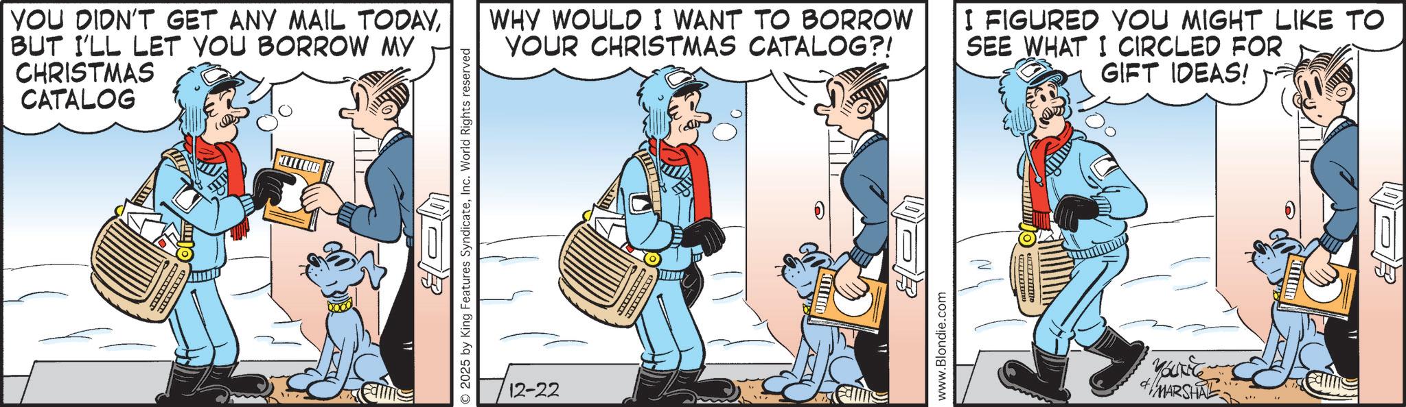 Animated cartoon OCR: YOU DIDN'T GET ANY MAIL TODAYBUT I'LL LET YOU BORROW MY CHRISTMAS CATALOG 2025 by King Features SyndicateInc. World Rights reserved 12-22 WHY WOULD I WANT TO BORROW YOUR CHRISTMAS CATALOG?! I FIGURED YOU MIGHT LIKE TO SEE WHAT I CIRCLED FOR GIFT IDEAS! www.Blondie.com & MARSHAL YOU DIDN'T GET ANY MAIL TODAYBUT I'LL LET YOU BORROW MY CHRISTMAS CATALOG 2025 by King Features SyndicateInc. World Rights reserved 12-22 WHY WOULD I WANT TO BORROW YOUR CHRISTMAS CATALOG ?! I FIGURED YOU MIGHT LIKE TO SEE WHAT I CIRCLED FOR GIFT IDEAS ! www.Blondie.com & MARSHAL