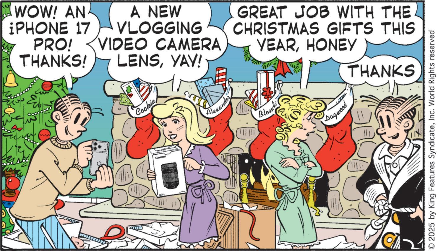 Animation OCR: WOW! AN ¡PHONE 17 PRO! THANKS! A NEW VLOGGING VIDEO CAMERA LENSYAY! GREAT JOB WITH THE CHRISTMAS GIFTS THIS YEARHONEY THANKS Cookie Canon Alexander Blondi Dagwood © 2025 by King Features SyndicateInc. World Rights reserved WOW ! AN ¡ PHONE 17 PRO ! THANKS ! A NEW VLOGGING VIDEO CAMERA LENSYAY ! GREAT JOB WITH THE CHRISTMAS GIFTS THIS YEARHONEY THANKS Cookie Canon Alexander Blondi Dagwood © 2025 by King Features SyndicateInc. World Rights reserved