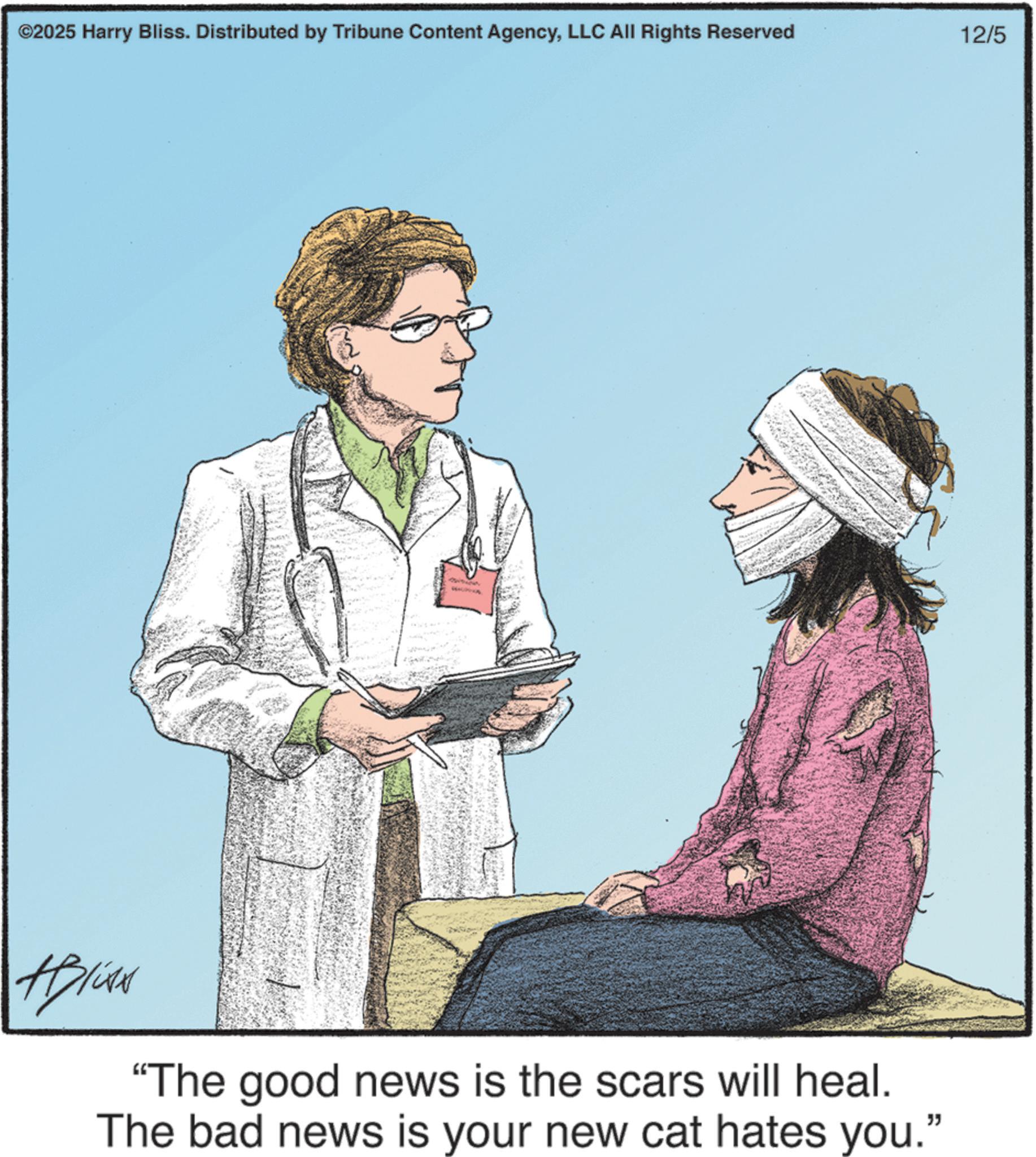 Patient OCR: ©2025 Harry Bliss. Distributed by Tribune Content AgencyLLC All Rights Reserved #Bliss "The good news is the scars will heal. The bad news is your new cat hates you." 12/5 © 2025 Harry Bliss . Distributed by Tribune Content AgencyLLC All Rights Reserved #Bliss " The good news is the scars will heal . The bad news is your new cat hates you . " 12/5