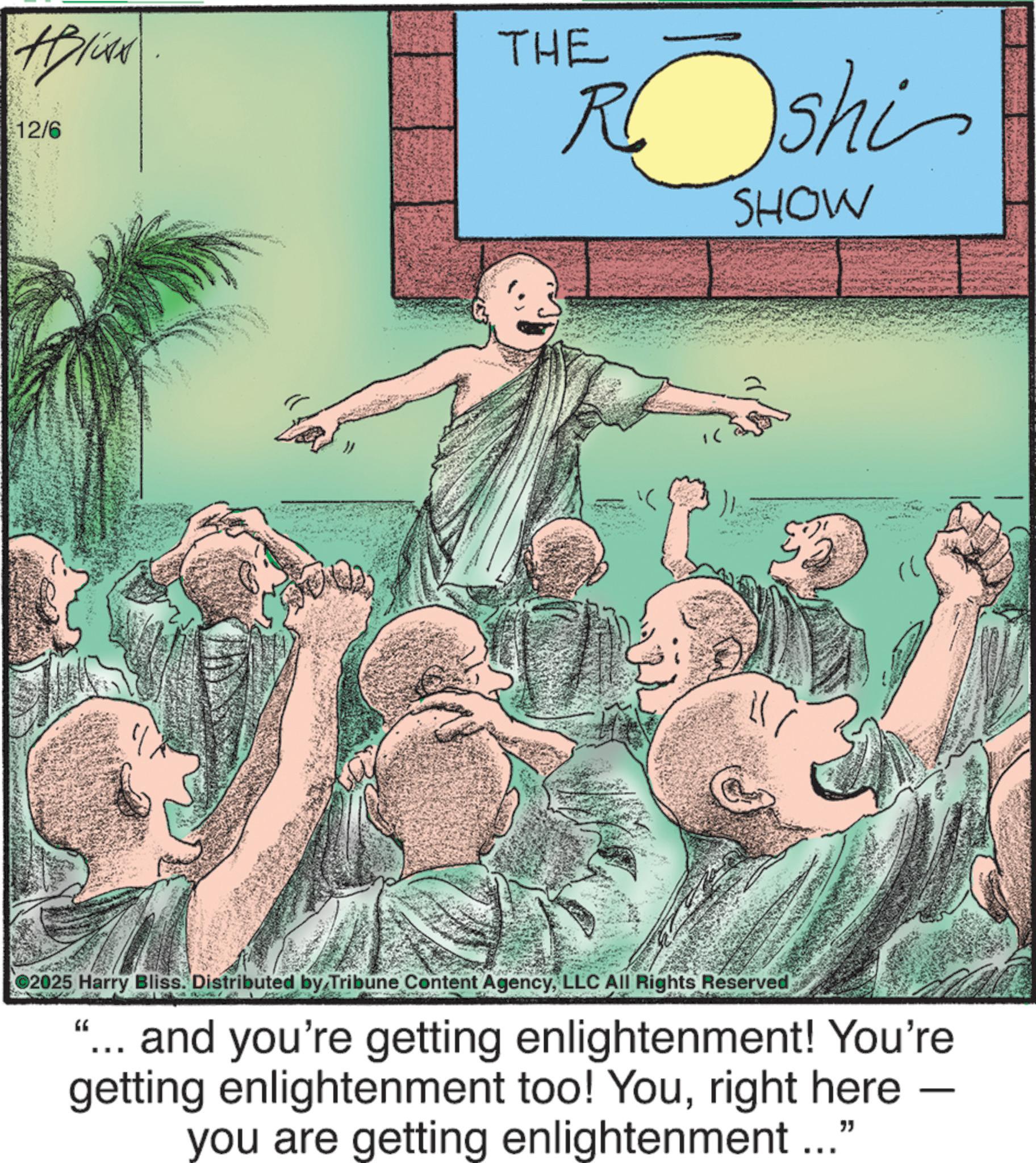 Fiction OCR: #Bliss 12/6 THE Roshi SHOW 2025 Harry Bliss. Distributed by Tribune Content AgencyLLC All Rights Reserved " and you're getting enlightenment! You're getting enlightenment too! Youright here - you are getting enlightenment ..." #Bliss 12/6 THE Roshi SHOW 2025 Harry Bliss . Distributed by Tribune Content AgencyLLC All Rights Reserved " and you're getting enlightenment ! You're getting enlightenment too ! Youright here - you are getting enlightenment ... "