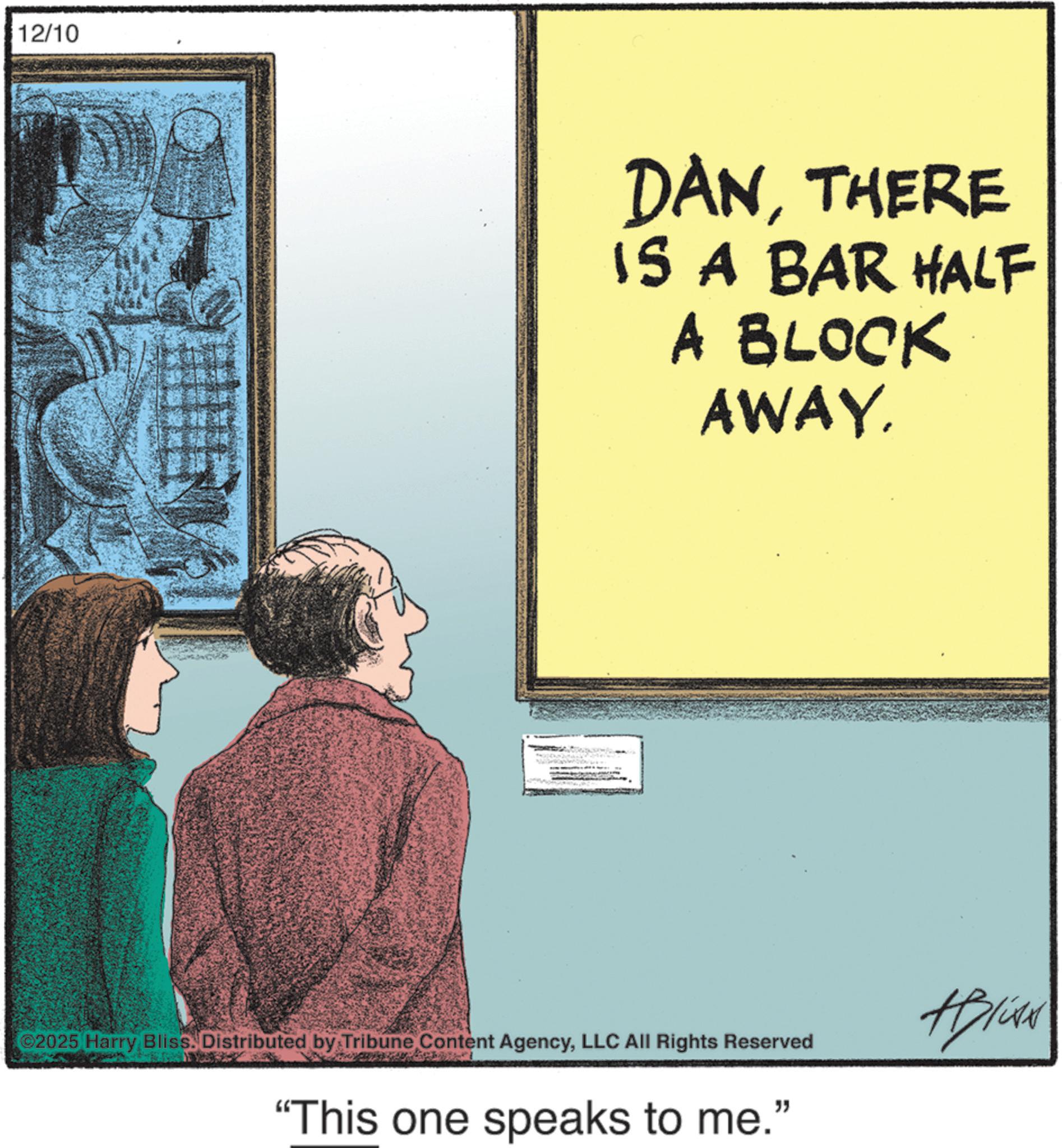Publication OCR: 12/10 DANTHERE IS A BAR HALF A BLOCK AWAY. 2025 Harry Bliss. Distributed by Tribune Content AgencyLLC All Rights Reserved "This one speaks to me." +Blive 12/10 DANTHERE IS A BAR HALF A BLOCK AWAY . 2025 Harry Bliss . Distributed by Tribune Content AgencyLLC All Rights Reserved " This one speaks to me . " + Blive