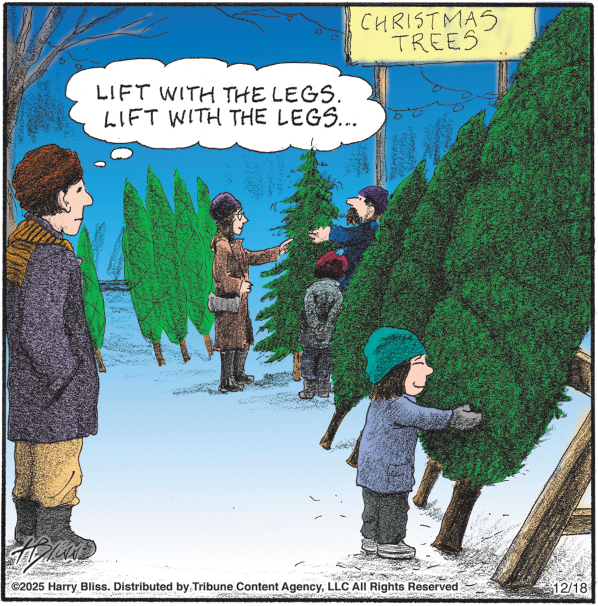 Holiday OCR: LIFT WITH THE LEGS. LIFT WITH THE LEGS... CHRISTMAS TREES ©2025 Harry Bliss. Distributed by Tribune Content AgencyLLC All Rights Reserved $12/18 LIFT WITH THE LEGS . LIFT WITH THE LEGS ... CHRISTMAS TREES © 2025 Harry Bliss . Distributed by Tribune Content AgencyLLC All Rights Reserved $ 12 / 18