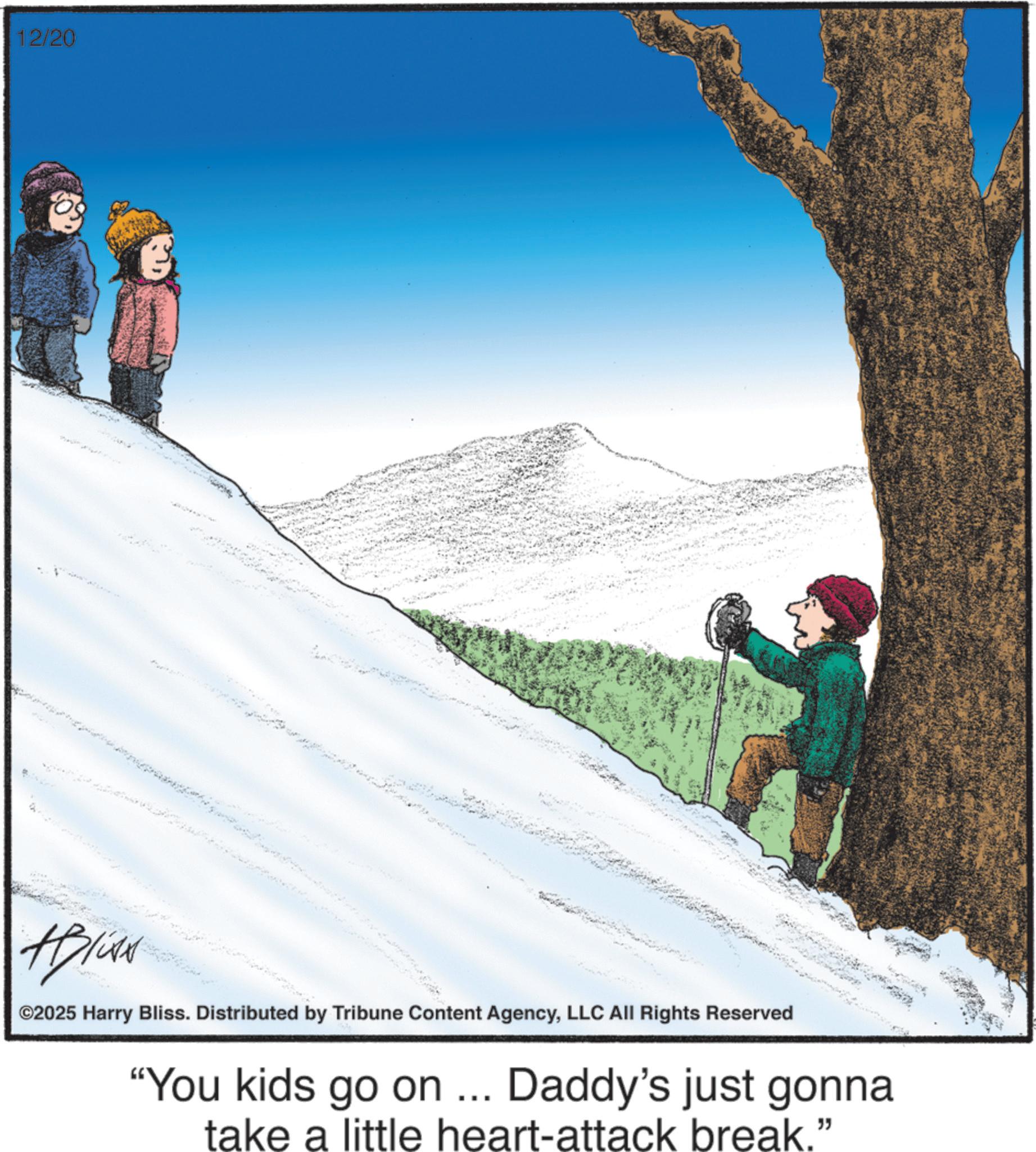 Child OCR: 12/20 ©2025 Harry Bliss. Distributed by Tribune Content AgencyLLC All Rights Reserved "You kids go on ... Daddy's just gonna take a little heart-attack break." 12/20 © 2025 Harry Bliss . Distributed by Tribune Content AgencyLLC All Rights Reserved " You kids go on ... Daddy's just gonna take a little heart - attack break . "