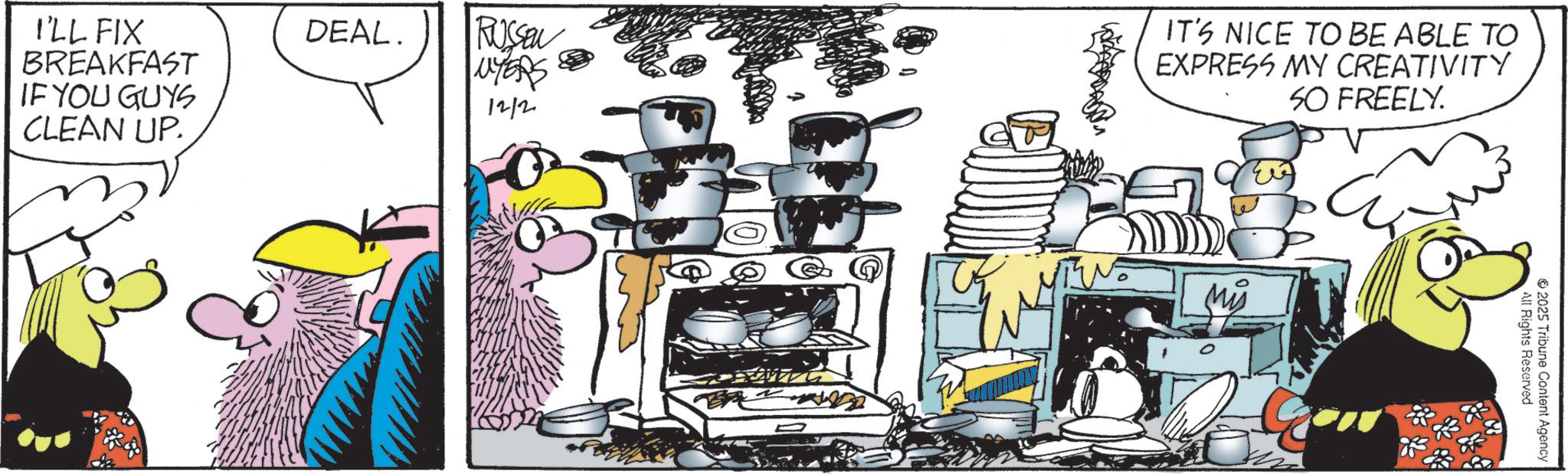 Graphics OCR: I'LL FIX BREAKFAST IF YOU GUYS CLEAN UP. DEAL. RUSSEL UYERS 12/2 444 IT'S NICE TO BE ABLE TO EXPRESS MY CREATIVITY SO FREELY. All Rights Reserved 2025 Tribune Content Agency I'LL FIX BREAKFAST IF YOU GUYS CLEAN UP . DEAL . RUSSEL UYERS 12/2 444 IT'S NICE TO BE ABLE TO EXPRESS MY CREATIVITY SO FREELY . All Rights Reserved 2025 Tribune Content Agency
