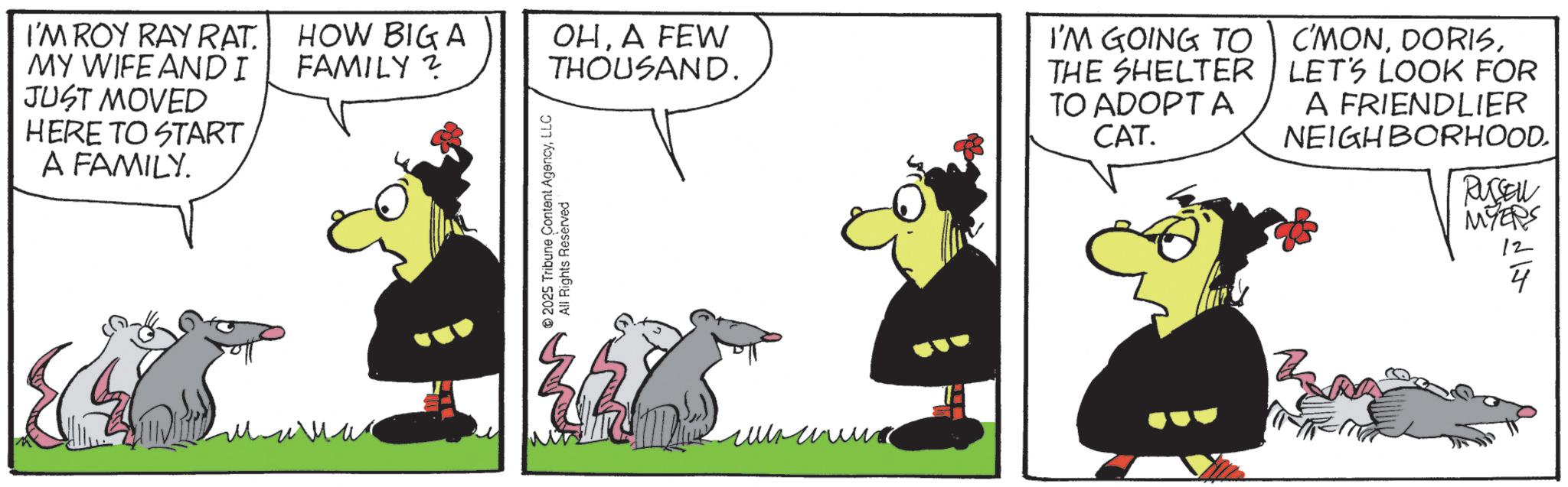 Fictional character OCR: I'M ROY RAY RAT. MY WIFE AND I JUST MOVED HERE TO START A FAMILY. HOW BIG A FAMILY? OHA FEW THOUSAND. I'M GOING TO THE SHELTER TO ADOPT A CAT. C'MONLET'S LOOK FOR A FRIENDLIER NEIGHBORHOOD. 2025 Tribune Content AgencyLLC All Rights Reserved RUSSELL MYERS I'M ROY RAY RAT . MY WIFE AND I JUST MOVED HERE TO START A FAMILY . HOW BIG A FAMILY ? OHA FEW THOUSAND . I'M GOING TO THE SHELTER TO ADOPT A CAT . C'MONLET'S LOOK FOR A FRIENDLIER NEIGHBORHOOD . 2025 Tribune Content AgencyLLC All Rights Reserved RUSSELL MYERS