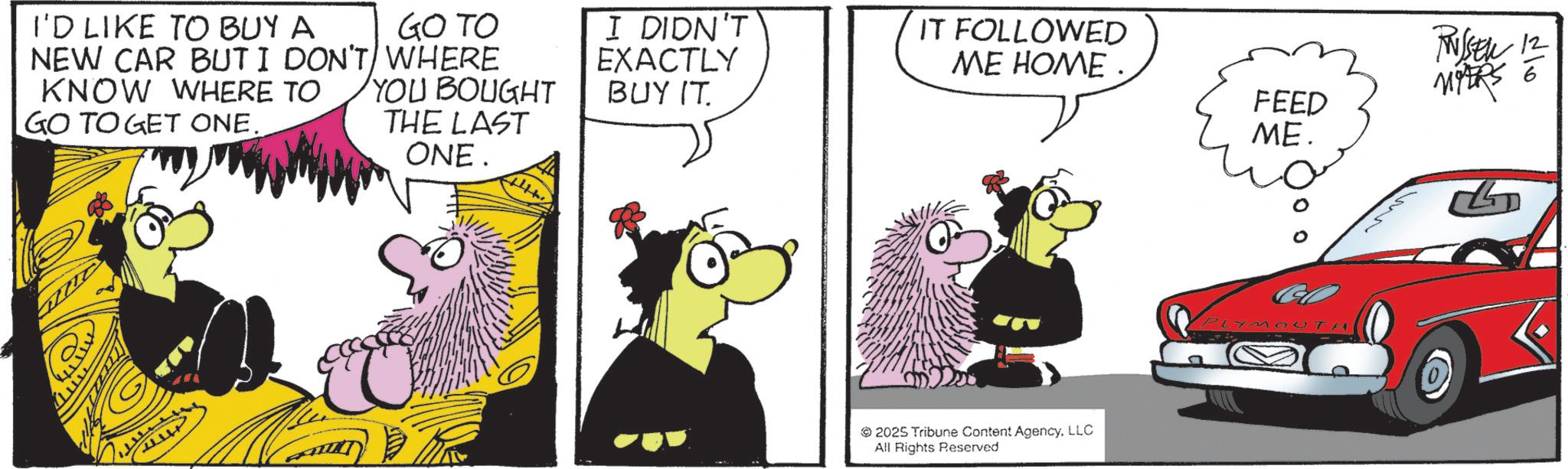 Comic book OCR: dlo I'D LIKE TO BUY A NEW CAR BUT I DON'T WHERE GO TO KNOW WHERE TO GO TO GET ONE. YOU BOUGHT I DIDN'T EXACTLY BUY IT. IT FOLLOWED ME HOME. RUSEL FEED THE LAST ONE. ME. 2025 Tribune Content AgencyLLC All Rights Reserved PLYMOUTH dlo I'D LIKE TO BUY A NEW CAR BUT I DON'T WHERE GO TO KNOW WHERE TO GO TO GET ONE . YOU BOUGHT I DIDN'T EXACTLY BUY IT . IT FOLLOWED ME HOME . RUSEL FEED THE LAST ONE . ME . 2025 Tribune Content AgencyLLC All Rights Reserved PLYMOUTH
