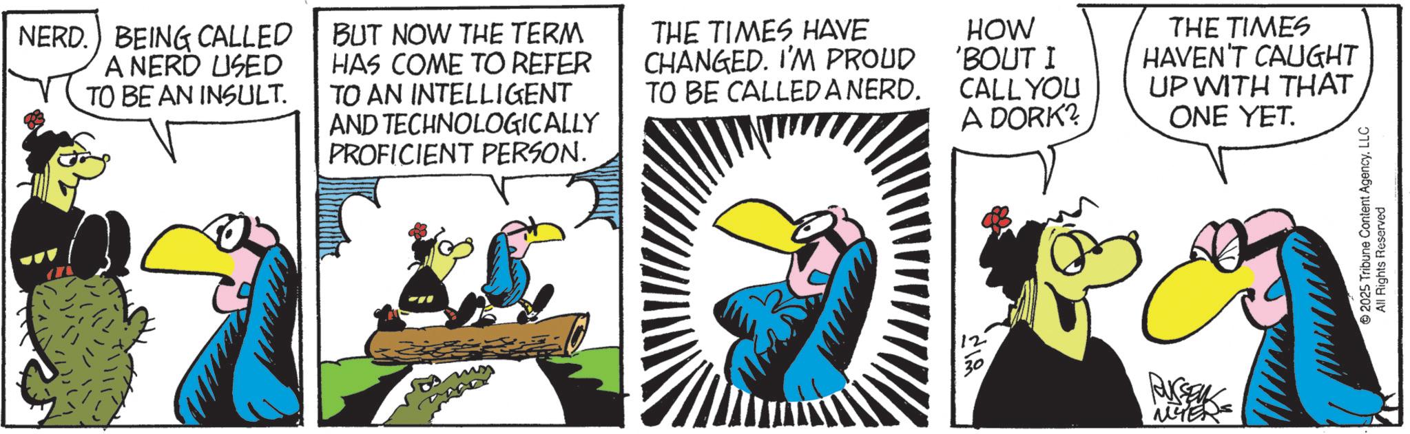Animated cartoon OCR: NERD. BEING CALLED A NERD USED TO BE AN INSULT. BUT NOW THE TERM HAS COME TO REFER TO AN INTELLIGENT AND TECHNOLOGICALLY PROFICIENT PERSON. THE TIMES HAVE CHANGED. I'M PROUD TO BE CALLED A NERD. ???? HOW 'BOUT I CALL YOU A DORK? RUSSEL MYER THE TIMES HAVEN'T CAUGHT UP WITH THAT ONE YET. 2025 Tribune Content Agency. LLC All Rights Reserved NERD . BEING CALLED A NERD USED TO BE AN INSULT . BUT NOW THE TERM HAS COME TO REFER TO AN INTELLIGENT AND TECHNOLOGICALLY PROFICIENT PERSON . THE TIMES HAVE CHANGED . I'M PROUD TO BE CALLED A NERD . ???? HOW ' BOUT I CALL YOU A DORK ? RUSSEL MYER THE TIMES HAVEN'T CAUGHT UP WITH THAT ONE YET . 2025 Tribune Content Agency . LLC All Rights Reserved