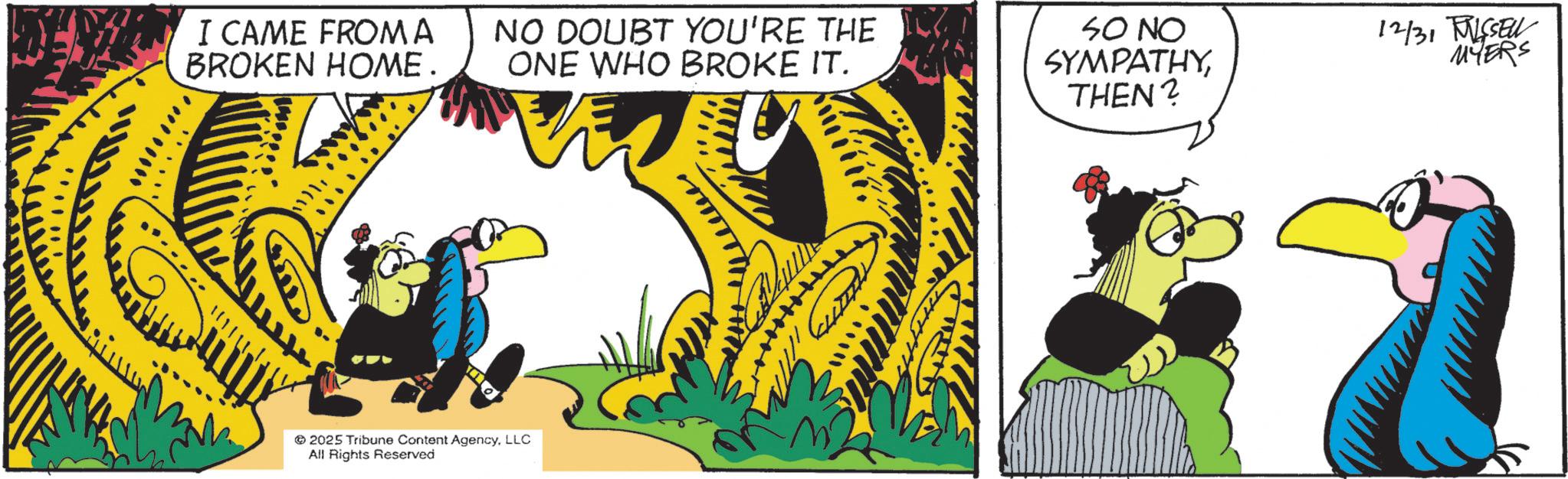 Fiction OCR: I CAME FROMA BROKEN HOME. NO DOUBT YOU'RE THE 107 ONE WHO BROKE IT. 2025 Tribune Content AgencyLLC All Rights Reserved SO NO SYMPATHYTHEN? 12/31 BISSELL MYERS I CAME FROMA BROKEN HOME . NO DOUBT YOU'RE THE 107 ONE WHO BROKE IT . 2025 Tribune Content AgencyLLC All Rights Reserved SO NO SYMPATHYTHEN ? 12/31 BISSELL MYERS
