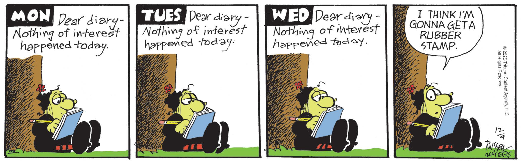 Publication OCR: MON Dear diary- Nothing of interest happened today. TUES Dear diary- Nothing of interest happened today. WED Dear diary. Nothing of interest happened today. I THINK I'M GONNA GETA RUBBER STAMP. All Rights Reserved 2025 Tribune Content AgencyLLC ?? RUSSEL MON Dear diary- Nothing of interest happened today . TUES Dear diary- Nothing of interest happened today . WED Dear diary . Nothing of interest happened today . I THINK I'M GONNA GETA RUBBER STAMP . All Rights Reserved 2025 Tribune Content AgencyLLC ?? RUSSEL