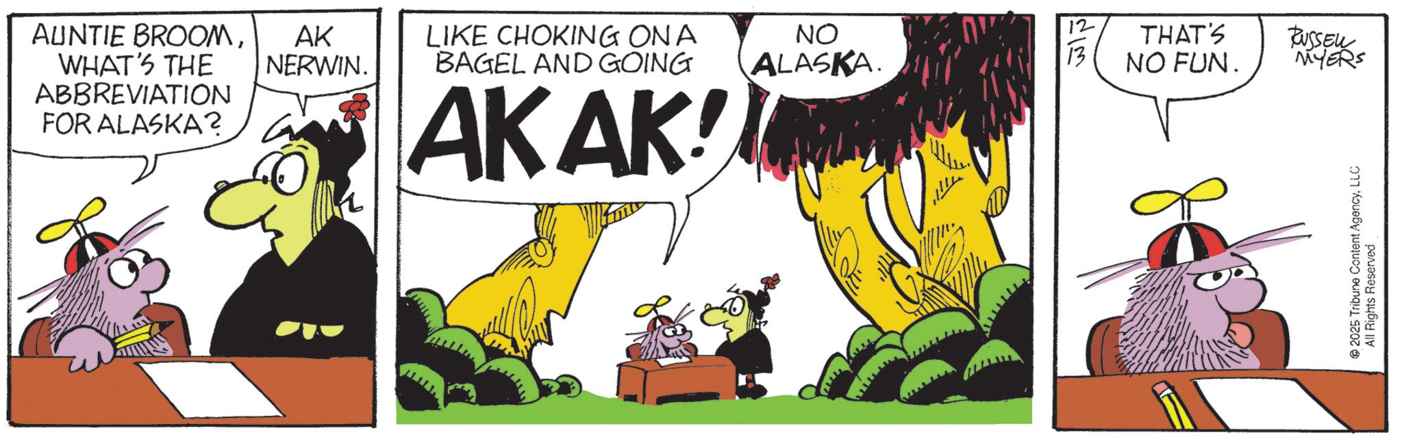 Comic book OCR: AUNTIE BROOMWHAT'S THE ABBREVIATION FOR ALASKA? 12 AK NERWIN. LIKE CHOKING ON A BAGEL AND GOING NO ALASKA. 13 THAT'S NO FUN. RUSSELL MYERS AKAK! 2025 Tribune Content AgencyLLC All Rights Reserved AUNTIE BROOMWHAT'S THE ABBREVIATION FOR ALASKA ? 12 AK NERWIN . LIKE CHOKING ON A BAGEL AND GOING NO ALASKA . 13 THAT'S NO FUN . RUSSELL MYERS AKAK ! 2025 Tribune Content AgencyLLC All Rights Reserved