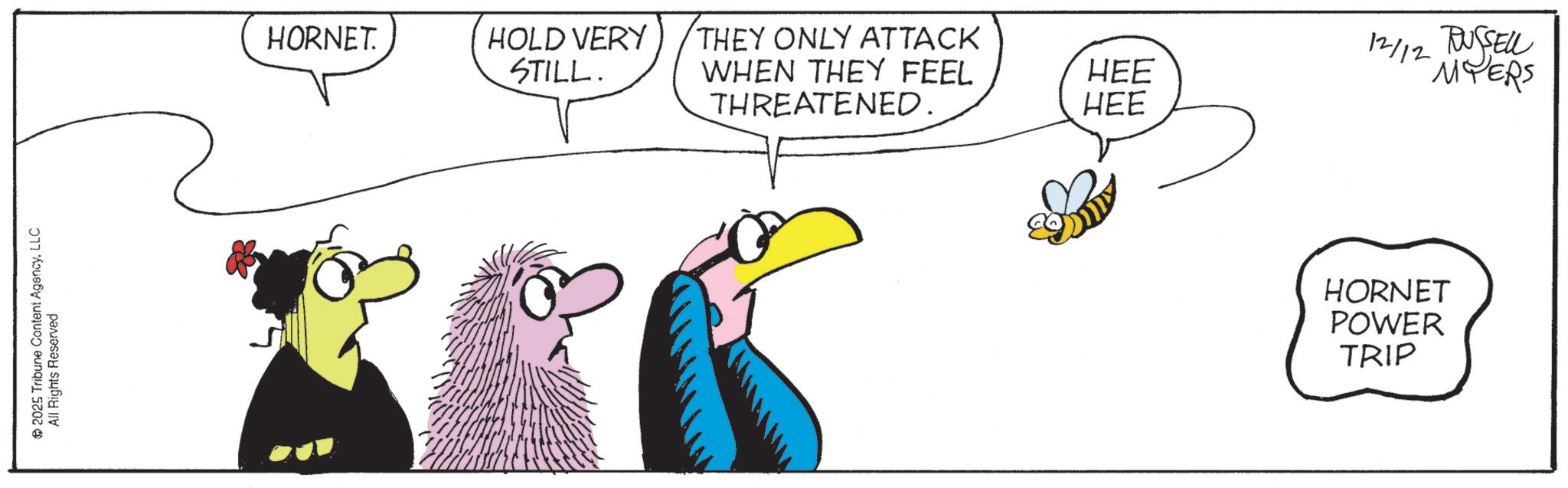 Beak OCR: 2025 Tribune Content AgencyLLC All Rights Reserved 2 HORNET. HOLD VERY STILL. THEY ONLY ATTACK WHEN THEY FEEL HEE 12/12 RUSSELL MYERS THREATENED. HEE HORNET POWER TRIP 2025 Tribune Content AgencyLLC All Rights Reserved 2 HORNET . HOLD VERY STILL . THEY ONLY ATTACK WHEN THEY FEEL HEE 12/12 RUSSELL MYERS THREATENED . HEE HORNET POWER TRIP