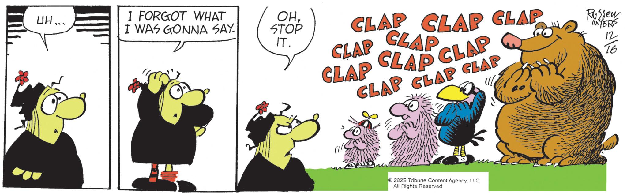 Comic book OCR: I FORGOT WHAT UH... I WAS GONNA SAY OHSTOP IT. CLAP CLAP CLAP CLAP CLAP CLAP CLAP CLAP Q CLAP CLAP CLAP 2025 Tribune Content AgencyLLC All Rights Reserved RUSSEW MYERS 12 16 ??? I FORGOT WHAT UH ... I WAS GONNA SAY OHSTOP IT . CLAP CLAP CLAP CLAP CLAP CLAP CLAP CLAP Q CLAP CLAP CLAP 2025 Tribune Content AgencyLLC All Rights Reserved RUSSEW MYERS 12 16 ???