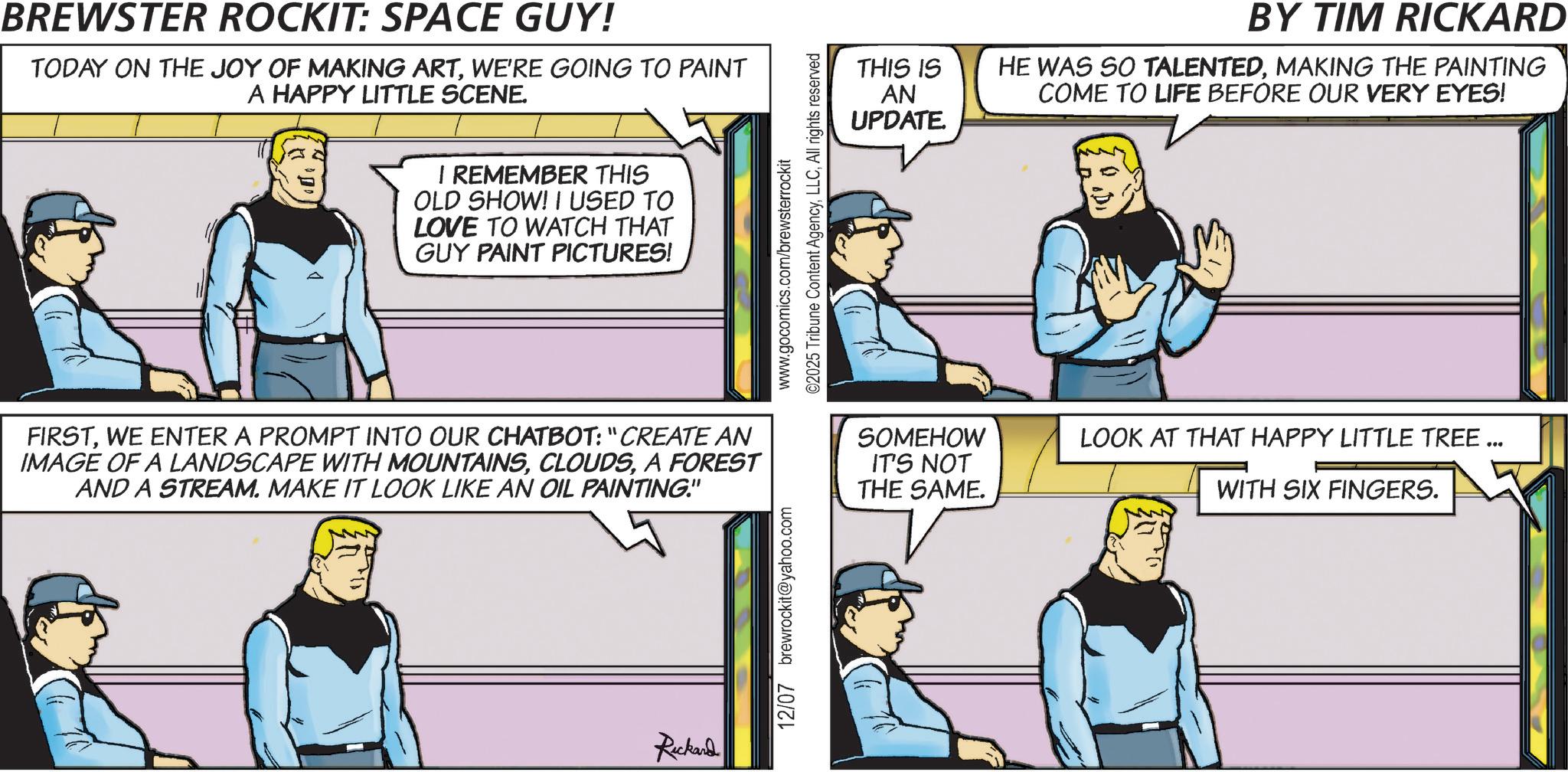 Animation OCR: BREWSTER ROCKIT: SPACE GUY! TODAY ON THE JOY OF MAKING ARTWE'RE GOING TO PAINT A HAPPY LITTLE SCENE. I REMEMBER THIS OLD SHOW! I USED TO LOVE TO WATCH THAT GUY PAINT PICTURES! www.gocomics.com/brewsterrockit ©2025 Tribune Content AgencyAll rights reserved THIS IS AN UPDATE. BY TIM RICKARD HE WAS SO TALENTEDMAKING THE PAINTING COME TO LIFE BEFORE OUR VERY EYES! FIRSTWE ENTER A PROMPT INTO OUR CHATBOT: "CREATE AN IMAGE OF A LANDSCAPE WITH MOUNTAINSA FOREST AND A STREAM. MAKE IT LOOK LIKE AN OIL PAINTING." SOMEHOW IT'S NOT THE SAME. LOOK AT THAT HAPPY LITTLE TREE ... WITH SIX FINGERS. Rickard 12/07 brewrockit@yahoo.com BREWSTER ROCKIT : SPACE GUY ! TODAY ON THE JOY OF MAKING ARTWE'RE GOING TO PAINT A HAPPY LITTLE SCENE . I REMEMBER THIS OLD SHOW ! I USED TO LOVE TO WATCH THAT GUY PAINT PICTURES ! www.gocomics.com/brewsterrockit © 2025 Tribune Content AgencyAll rights reserved THIS IS AN UPDATE . BY TIM RICKARD HE WAS SO TALENTEDMAKING THE PAINTING COME TO LIFE BEFORE OUR VERY EYES ! FIRSTWE ENTER A PROMPT INTO OUR CHATBOT : " CREATE AN IMAGE OF A LANDSCAPE WITH MOUNTAINSA FOREST AND A STREAM . MAKE IT LOOK LIKE AN OIL PAINTING . " SOMEHOW IT'S NOT THE SAME . LOOK AT THAT HAPPY LITTLE TREE ... WITH SIX FINGERS . Rickard 12/07 brewrockit@yahoo.com