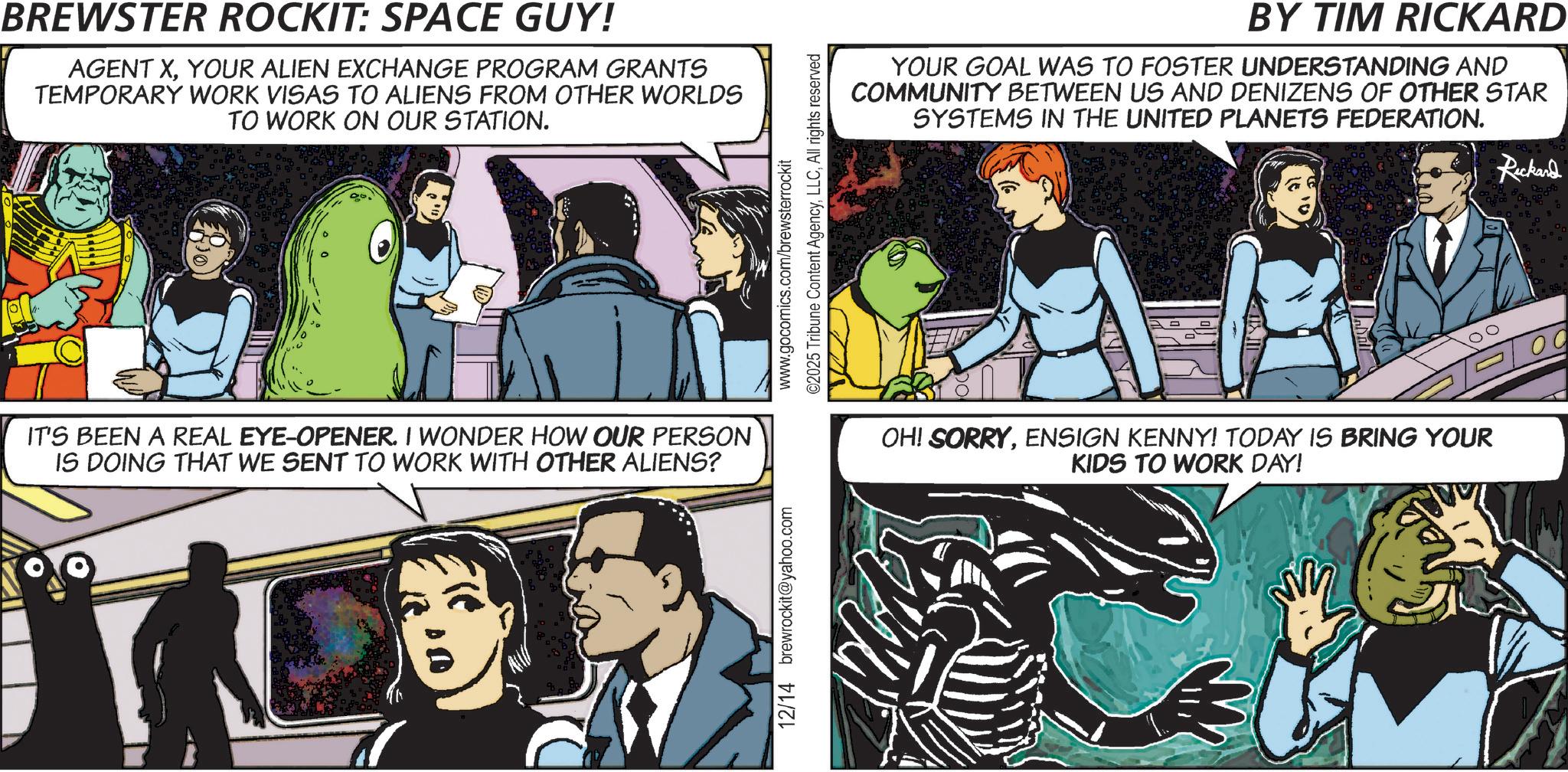 Publication OCR: BREWSTER ROCKIT: SPACE GUY! AGENT XYOUR ALIEN EXCHANGE PROGRAM GRANTS TEMPORARY WORK VISAS TO ALIENS FROM OTHER WORLDS TO WORK ON OUR STATION. IT'S BEEN A REAL EYE-OPENER. I WONDER HOW OUR PERSON IS DOING THAT WE SENT TO WORK WITH OTHER ALIENS? 12/14 brewrockit@yahoo.com www.gocomics.com/brewsterrockit ©2025 Tribune Content AgencyAll rights reserved BY TIM RICKARD YOUR GOAL WAS TO FOSTER UNDERSTANDING AND COMMUNITY BETWEEN US AND DENIZENS OF OTHER STAR SYSTEMS IN THE UNITED PLANETS FEDERATION. OH! SORRYENSIGN KENNY! TODAY IS BRING YOUR KIDS TO WORK DAY! Rickard BREWSTER ROCKIT : SPACE GUY ! AGENT XYOUR ALIEN EXCHANGE PROGRAM GRANTS TEMPORARY WORK VISAS TO ALIENS FROM OTHER WORLDS TO WORK ON OUR STATION . IT'S BEEN A REAL EYE - OPENER . I WONDER HOW OUR PERSON IS DOING THAT WE SENT TO WORK WITH OTHER ALIENS ? 12/14 brewrockit@yahoo.com www.gocomics.com/brewsterrockit © 2025 Tribune Content AgencyAll rights reserved BY TIM RICKARD YOUR GOAL WAS TO FOSTER UNDERSTANDING AND COMMUNITY BETWEEN US AND DENIZENS OF OTHER STAR SYSTEMS IN THE UNITED PLANETS FEDERATION . OH ! SORRYENSIGN KENNY ! TODAY IS BRING YOUR KIDS TO WORK DAY ! Rickard
