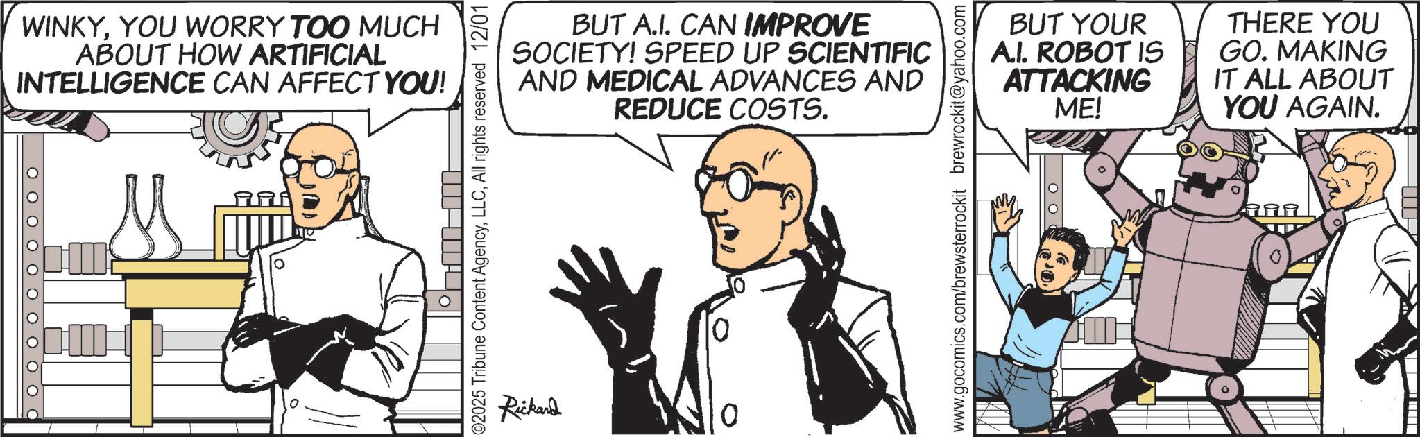 Animated cartoon OCR: O O O O O O O O O WINKYYOU WORRY TOO MUCH ABOUT HOW ARTIFICIAL INTELLIGENCE CAN AFFECT YOU! BUT A.I. CAN IMPROVE SOCIETY! SPEED UP SCIENTIFIC AND MEDICAL ADVANCES AND REDUCE COSTS. 02025 Tribune Content AgencyAll rights reserved 12/01 Rickand BUT YOUR A.I. ROBOT IS ATTACKING ME! THERE YOU GO. MAKING IT ALL ABOUT YOU AGAIN. www.gocomics.com/brewsterrockit brewrockit@yahoo.com ??? O O O O O O O O O WINKYYOU WORRY TOO MUCH ABOUT HOW ARTIFICIAL INTELLIGENCE CAN AFFECT YOU ! BUT A.I. CAN IMPROVE SOCIETY ! SPEED UP SCIENTIFIC AND MEDICAL ADVANCES AND REDUCE COSTS . 02025 Tribune Content AgencyAll rights reserved 12/01 Rickand BUT YOUR A.I. ROBOT IS ATTACKING ME ! THERE YOU GO . MAKING IT ALL ABOUT YOU AGAIN . www.gocomics.com/brewsterrockit brewrockit@yahoo.com ?? ?