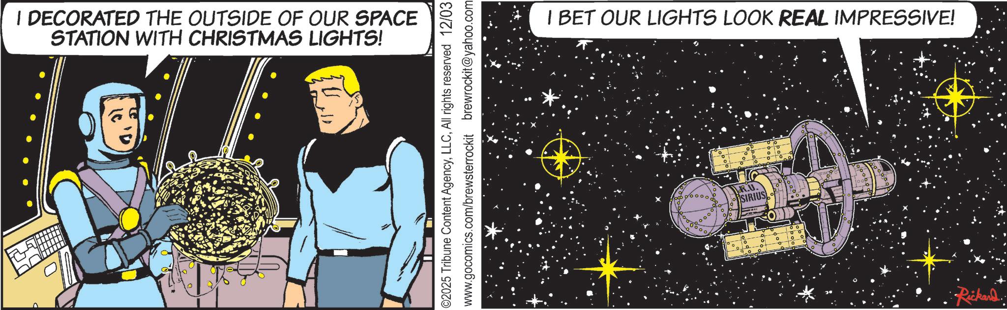 Universe OCR: | DECORATED THE OUTSIDE OF OUR SPACE STATION WITH CHRISTMAS LIGHTS! 02025 Tribune Content AgencyAll rights reserved 12/03 www.gocomics.com/brewsterrockit brewrockit@yahoo.com I BET OUR LIGHTS LOOK REAL IMPRESSIVE! oo R.U. SIRIUS 200.00 •Rickard. | DECORATED THE OUTSIDE OF OUR SPACE STATION WITH CHRISTMAS LIGHTS ! 02025 Tribune Content AgencyAll rights reserved 12/03 www.gocomics.com/brewsterrockit brewrockit@yahoo.com I BET OUR LIGHTS LOOK REAL IMPRESSIVE ! oo R.U. SIRIUS 200.00 • Rickard .