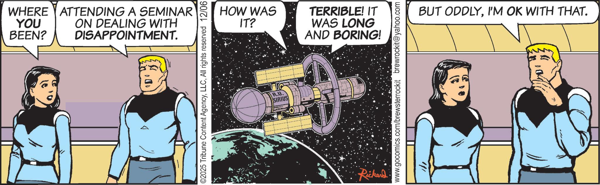Comic book OCR: WHERE YOU BEEN? ATTENDING A SEMINAR ON DEALING WITH DISAPPOINTMENT. $00 02025 Tribune Content AgencyAll rights reserved 12/06 HOW WAS IT? R.U. SIRIUS TERRIBLE! IT WAS LONG AND BORING! Rickard www.gocomics.com/brewsterrockit brewrockit@yahoo.com BUT ODDLYI'M OK WITH THAT. WHERE YOU BEEN ? ATTENDING A SEMINAR ON DEALING WITH DISAPPOINTMENT . $ 00 02025 Tribune Content AgencyAll rights reserved 12/06 HOW WAS IT ? R.U. SIRIUS TERRIBLE ! IT WAS LONG AND BORING ! Rickard www.gocomics.com/brewsterrockit brewrockit@yahoo.com BUT ODDLYI'M OK WITH THAT .