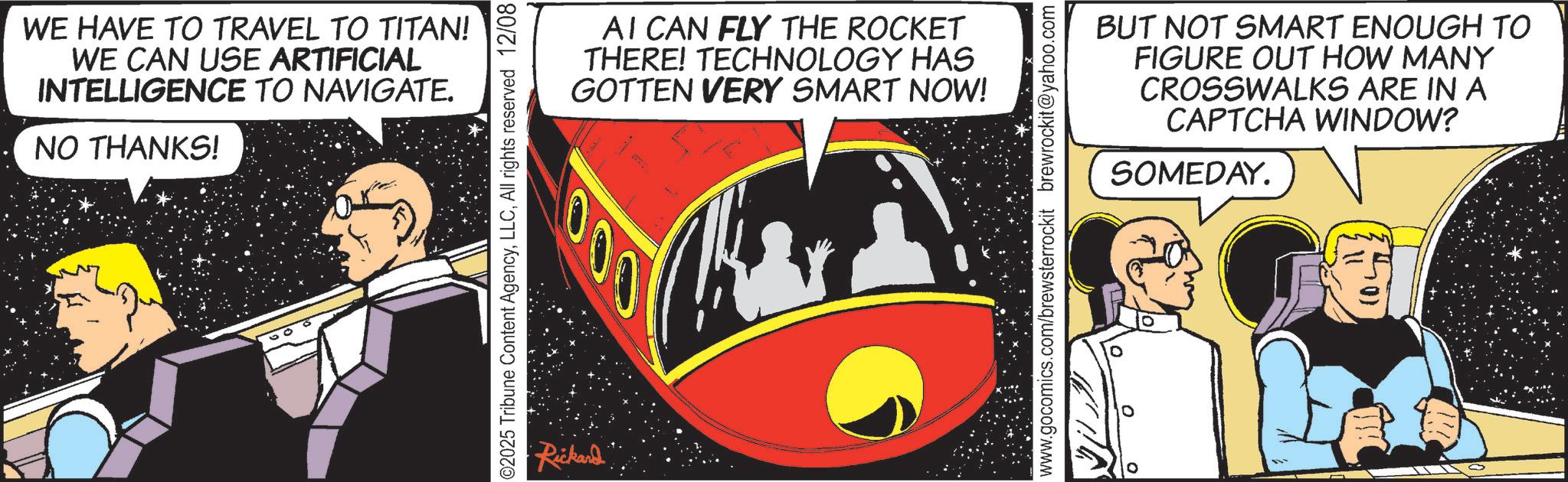 Fictional character OCR: WE HAVE TO TRAVEL TO TITAN! WE CAN USE ARTIFICIAL INTELLIGENCE TO NAVIGATE. NO THANKS! ©2025 Tribune Content AgencyAll rights reserved 12/08 AI CAN FLY THE ROCKET THERE! TECHNOLOGY HAS GOTTEN VERY SMART NOW! 000 •Rickard www.gocomics.com/brewsterrockit brewrockit@yahoo.com BUT NOT SMART ENOUGH TO FIGURE OUT HOW MANY CROSSWALKS ARE IN A CAPTCHA WINDOW? SOMEDAY. 501 WE HAVE TO TRAVEL TO TITAN ! WE CAN USE ARTIFICIAL INTELLIGENCE TO NAVIGATE . NO THANKS ! © 2025 Tribune Content AgencyAll rights reserved 12/08 AI CAN FLY THE ROCKET THERE ! TECHNOLOGY HAS GOTTEN VERY SMART NOW ! 000 • Rickard www.gocomics.com/brewsterrockit brewrockit@yahoo.com BUT NOT SMART ENOUGH TO FIGURE OUT HOW MANY CROSSWALKS ARE IN A CAPTCHA WINDOW ? SOMEDAY . 501