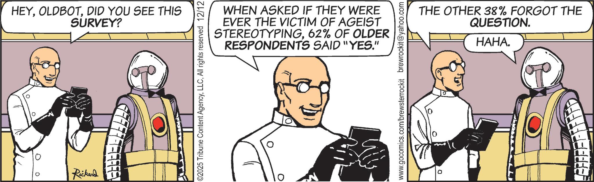 Comics OCR: 0 HEYDID YOU SEE THIS SURVEY? Rickard WHEN ASKED IF THEY WERE EVER THE VICTIM OF AGEIST STEREOTYPING62% OF OLDER RESPONDENTS SAID "YES." 02025 Tribune Content AgencyAll rights reserved 12/12 THE OTHER 38% FORGOT THE QUESTION. HAHA. www.gocomics.com/brewsterrockit brewrockit@yahoo.com EFF F F F F F FED 0 HEYDID YOU SEE THIS SURVEY ? Rickard WHEN ASKED IF THEY WERE EVER THE VICTIM OF AGEIST STEREOTYPING62 % OF OLDER RESPONDENTS SAID " YES . " 02025 Tribune Content AgencyAll rights reserved 12/12 THE OTHER 38 % FORGOT THE QUESTION . HAHA . www.gocomics.com/brewsterrockit brewrockit@yahoo.com EFF F F F F F FED