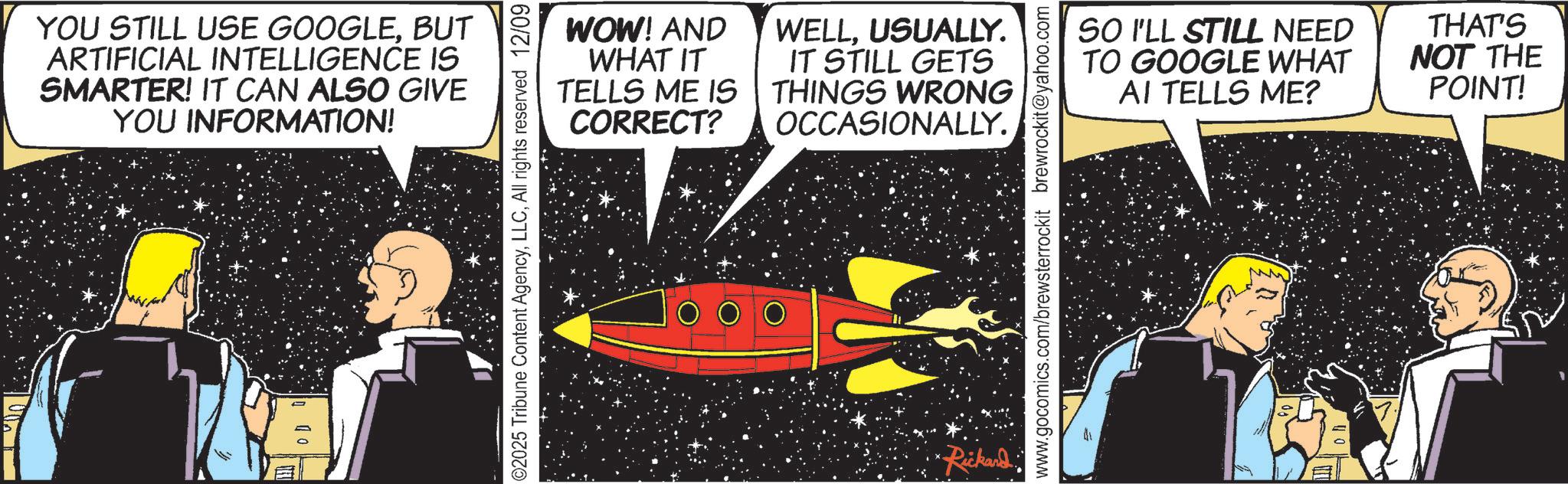 Publication OCR: YOU STILL USE GOOGLEBUT ARTIFICIAL INTELLIGENCE IS SMARTER! IT CAN ALSO GIVE YOU INFORMATION! OD 2025 Tribune Content AgencyAll rights reserved 12/09 WOW! AND WHAT IT TELLS ME IS CORRECT? WELLUSUALLY. IT STILL GETS THINGS WRONG OCCASIONALLY. Rickard. www.gocomics.com/brewsterrockit brewrockit@yahoo.com SO I'LL STILL NEED TO GOOGLE WHAT AI TELLS ME? THAT'S NOT THE POINT! YOU STILL USE GOOGLEBUT ARTIFICIAL INTELLIGENCE IS SMARTER ! IT CAN ALSO GIVE YOU INFORMATION ! OD 2025 Tribune Content AgencyAll rights reserved 12/09 WOW ! AND WHAT IT TELLS ME IS CORRECT ? WELLUSUALLY . IT STILL GETS THINGS WRONG OCCASIONALLY . Rickard . www.gocomics.com/brewsterrockit brewrockit@yahoo.com SO I'LL STILL NEED TO GOOGLE WHAT AI TELLS ME ? THAT'S NOT THE POINT !
