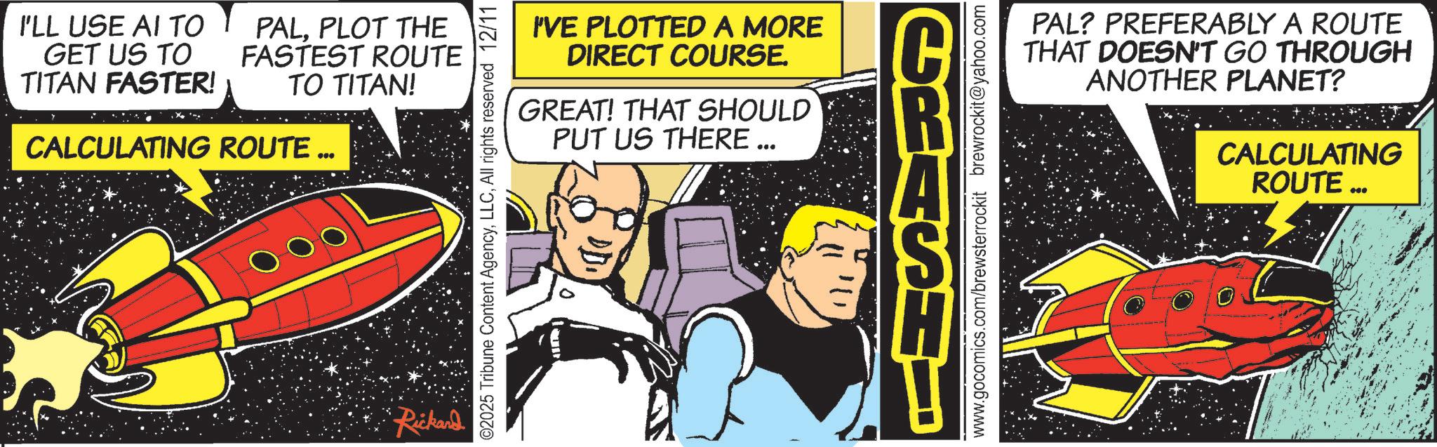 Publication OCR: I'LL USE AI TO GET US TO TITAN FASTER! PALPLOT THE FASTEST ROUTE TO TITAN! CALCULATING ROUTE ... Rickard I'VE PLOTTED A MORE DIRECT COURSE. GREAT! THAT SHOULD PUT US THERE... A ©2025 Tribune Content AgencyAll rights reserved 12/11 PAL? PREFERABLY A ROUTE THAT DOESN'T GO THROUGH ANOTHER PLANET? CALCULATING www.gocomics.com/brewsterrockit brewrockit@yahoo.com ROUTE ... I'LL USE AI TO GET US TO TITAN FASTER ! PALPLOT THE FASTEST ROUTE TO TITAN ! CALCULATING ROUTE ... Rickard I'VE PLOTTED A MORE DIRECT COURSE . GREAT ! THAT SHOULD PUT US THERE ... A © 2025 Tribune Content AgencyAll rights reserved 12/11 PAL ? PREFERABLY A ROUTE THAT DOESN'T GO THROUGH ANOTHER PLANET ? CALCULATING www.gocomics.com/brewsterrockit brewrockit@yahoo.com ROUTE ...