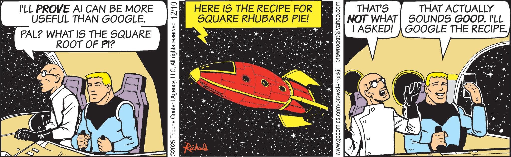 Universe OCR: ?? I'LL PROVE AI CAN BE MORE USEFUL THAN GOOGLE. PAL? WHAT IS THE SQUARE ROOT OF PI? C2025 Tribune Content AgencyAll rights reserved 12/10 Rickard HERE IS THE RECIPE FOR SQUARE RHUBARB PIE! THAT'S NOT WHAT I ASKED! THAT ACTUALLY SOUNDS GOOD. I'LL GOOGLE THE RECIPE. www.gocomics.com/brewsterrockit brewrockit@yahoo.com ?? I'LL PROVE AI CAN BE MORE USEFUL THAN GOOGLE . PAL ? WHAT IS THE SQUARE ROOT OF PI ? C2025 Tribune Content AgencyAll rights reserved 12/10 Rickard HERE IS THE RECIPE FOR SQUARE RHUBARB PIE ! THAT'S NOT WHAT I ASKED ! THAT ACTUALLY SOUNDS GOOD . I'LL GOOGLE THE RECIPE . www.gocomics.com/brewsterrockit brewrockit@yahoo.com