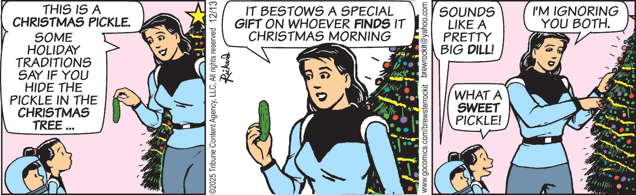 Fictional character OCR: THIS IS A CHRISTMAS PICKLE. SOME HOLIDAY TRADITIONS SAY IF YOU HIDE THE PICKLE IN THE CHRISTMAS TREE ... IT BESTOWS A SPECIAL GIFT ON WHOEVER FINDS IT CHRISTMAS MORNING 02025 Tribune Content AgencyAll rights reserved 12/13 Rickard SOUNDS I'M IGNORING LIKE A YOU BOTH. PRETTY BIG DILL! www.gocomics.com/brewsterrockit brewrockit@yahoo.com WHAT A SWEET PICKLE! THIS IS A CHRISTMAS PICKLE . SOME HOLIDAY TRADITIONS SAY IF YOU HIDE THE PICKLE IN THE CHRISTMAS TREE ... IT BESTOWS A SPECIAL GIFT ON WHOEVER FINDS IT CHRISTMAS MORNING 02025 Tribune Content AgencyAll rights reserved 12/13 Rickard SOUNDS I'M IGNORING LIKE A YOU BOTH . PRETTY BIG DILL ! www.gocomics.com/brewsterrockit brewrockit@yahoo.com WHAT A SWEET PICKLE !