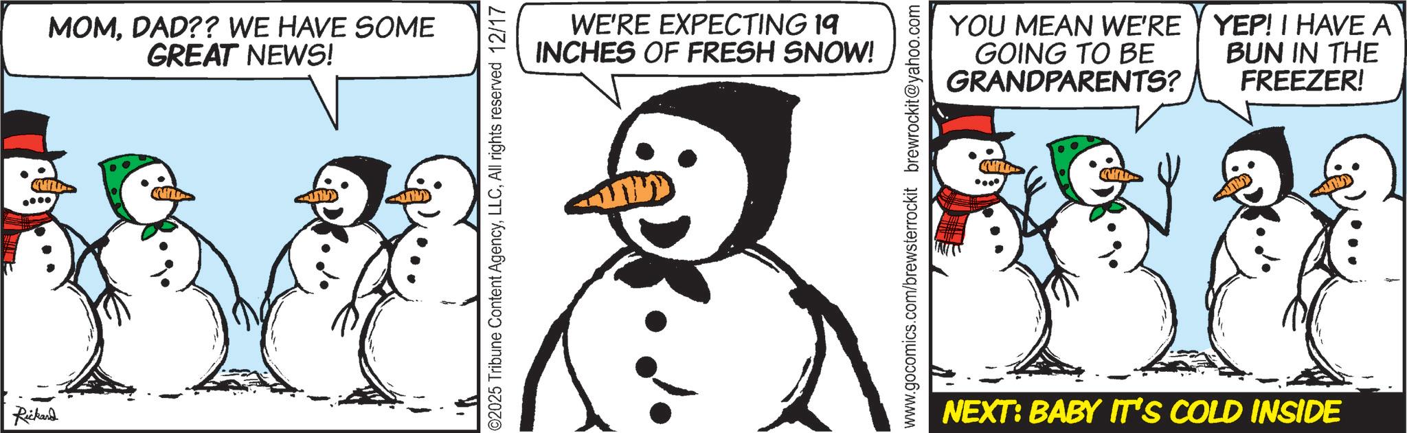 Animation OCR: Rickard MOMDAD?? WE HAVE SOME GREAT NEWS! ©2025 Tribune Content AgencyAll rights reserved 12/17 WE'RE EXPECTING 19 INCHES OF FRESH SNOW! www.gocomics.com/brewsterrockit brewrockit@yahoo.com YOU MEAN WE'RE GOING TO BE GRANDPARENTS? YEP! I HAVE A BUN IN THE FREEZER! NEXT: BABY IT'S COLD INSIDE Rickard MOMDAD ?? WE HAVE SOME GREAT NEWS ! © 2025 Tribune Content AgencyAll rights reserved 12/17 WE'RE EXPECTING 19 INCHES OF FRESH SNOW ! www.gocomics.com/brewsterrockit brewrockit@yahoo.com YOU MEAN WE'RE GOING TO BE GRANDPARENTS ? YEP ! I HAVE A BUN IN THE FREEZER ! NEXT : BABY IT'S COLD INSIDE