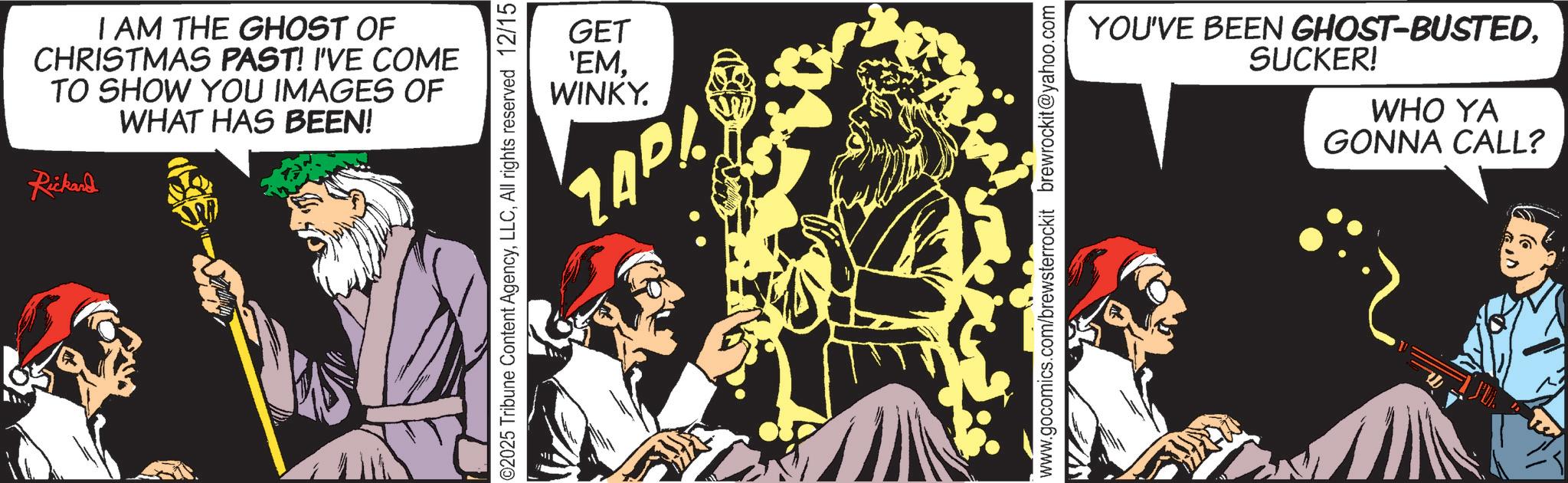 Graphics OCR: I AM THE GHOST OF CHRISTMAS PAST! I'VE COME TO SHOW YOU IMAGES OF WHAT HAS BEEN! Rickard GET 'EMWINKY. ZAP! ©2025 Tribune Content AgencyAll rights reserved 12/15 YOU'VE BEEN GHOST-BUSTEDSUCKER! WHO YA GONNA CALL? www.gocomics.com/brewsterrockit brewrockit@yahoo.com I AM THE GHOST OF CHRISTMAS PAST ! I'VE COME TO SHOW YOU IMAGES OF WHAT HAS BEEN ! Rickard GET ' EMWINKY . ZAP ! © 2025 Tribune Content AgencyAll rights reserved 12/15 YOU'VE BEEN GHOST - BUSTEDSUCKER ! WHO YA GONNA CALL ? www.gocomics.com/brewsterrockit brewrockit@yahoo.com