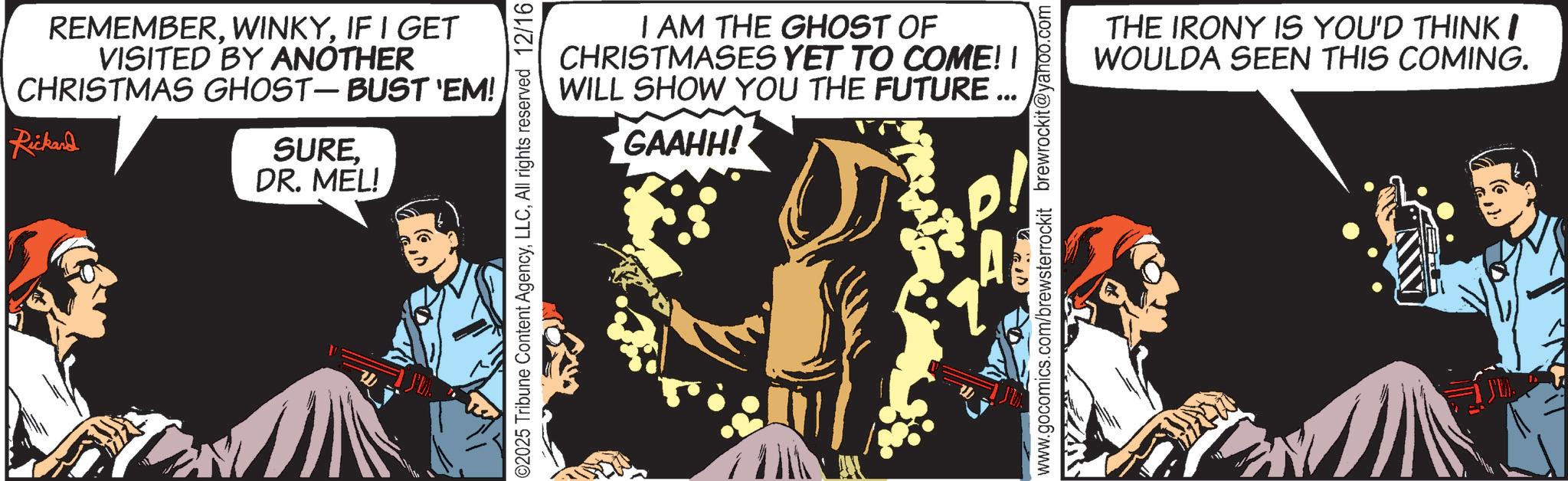 Comic book OCR: REMEMBERIF I GET VISITED BY ANOTHER CHRISTMAS GHOST - BUST 'EM! Rickard SUREDR. MEL! ©2025 Tribune Content AgencyAll rights reserved 12/16 I AM THE GHOST OF CHRISTMASES YET TO COME! I WILL SHOW YOU THE FUTURE... GAAHH! www.gocomics.com/brewsterrockit brewrockit@yahoo.com THE IRONY IS YOU'D THINK I WOULDA SEEN THIS COMING. REMEMBERIF I GET VISITED BY ANOTHER CHRISTMAS GHOST - BUST ' EM ! Rickard SUREDR . MEL ! © 2025 Tribune Content AgencyAll rights reserved 12/16 I AM THE GHOST OF CHRISTMASES YET TO COME ! I WILL SHOW YOU THE FUTURE ... GAAHH ! www.gocomics.com/brewsterrockit brewrockit@yahoo.com THE IRONY IS YOU'D THINK I WOULDA SEEN THIS COMING .