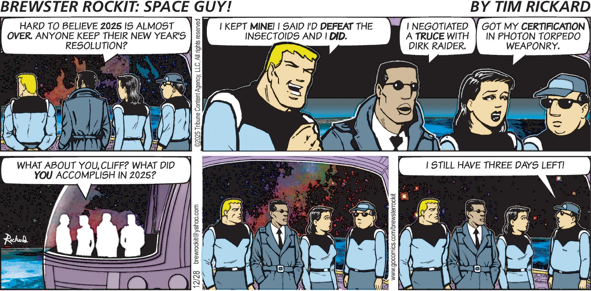Animated cartoon OCR: Ruckand BREWSTER ROCKIT: SPACE GUY! HARD TO BELIEVE 2025 IS ALMOST OVER. ANYONE KEEP THEIR NEW YEAR'S RESOLUTION? I KEPT MINE! I SAID I'D DEFEAT THE INSECTOIDS AND I DID. I NEGOTIATED A TRUCE WITH DIRK RAIDER. BY TIM RICKARD GOT MY CERTIFICATION IN PHOTON TORPEDO WEAPONRY. WHAT ABOUT YOUCLIFF? WHAT DID YOU ACCOMPLISH IN 2025? 12/28 brewrockit@yahoo.com ©2025 Tribune Content AgencyAll rights reserved ?? www.gocomics.com/brewsterrockit I STILL HAVE THREE DAYS LEFT! Ruckand BREWSTER ROCKIT : SPACE GUY ! HARD TO BELIEVE 2025 IS ALMOST OVER . ANYONE KEEP THEIR NEW YEAR'S RESOLUTION ? I KEPT MINE ! I SAID I'D DEFEAT THE INSECTOIDS AND I DID . I NEGOTIATED A TRUCE WITH DIRK RAIDER . BY TIM RICKARD GOT MY CERTIFICATION IN PHOTON TORPEDO WEAPONRY . WHAT ABOUT YOUCLIFF ? WHAT DID YOU ACCOMPLISH IN 2025 ? 12/28 brewrockit@yahoo.com © 2025 Tribune Content AgencyAll rights reserved ?? www.gocomics.com/brewsterrockit I STILL HAVE THREE DAYS LEFT !