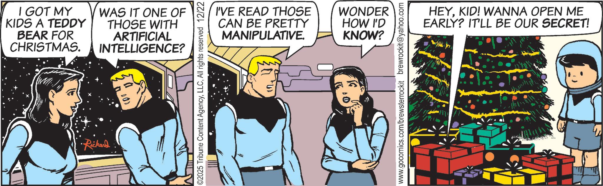 Comic book OCR: I GOT MY KIDS A TEDDY BEAR FOR CHRISTMAS. WAS IT ONE OF THOSE WITH ARTIFICIAL INTELLIGENCE? Rickand I'VE READ THOSE CAN BE PRETTY MANIPULATIVE. WONDER HOW I'D KNOW? ©2025 Tribune Content AgencyAll rights reserved 12/22 www.gocomics.com/brewsterrockit brewrockit@yahoo.com HEYKID! WANNA OPEN ME EARLY? IT'LL BE OUR SECRET! I GOT MY KIDS A TEDDY BEAR FOR CHRISTMAS . WAS IT ONE OF THOSE WITH ARTIFICIAL INTELLIGENCE ? Rickand I'VE READ THOSE CAN BE PRETTY MANIPULATIVE . WONDER HOW I'D KNOW ? © 2025 Tribune Content AgencyAll rights reserved 12/22 www.gocomics.com/brewsterrockit brewrockit@yahoo.com HEYKID ! WANNA OPEN ME EARLY ? IT'LL BE OUR SECRET !