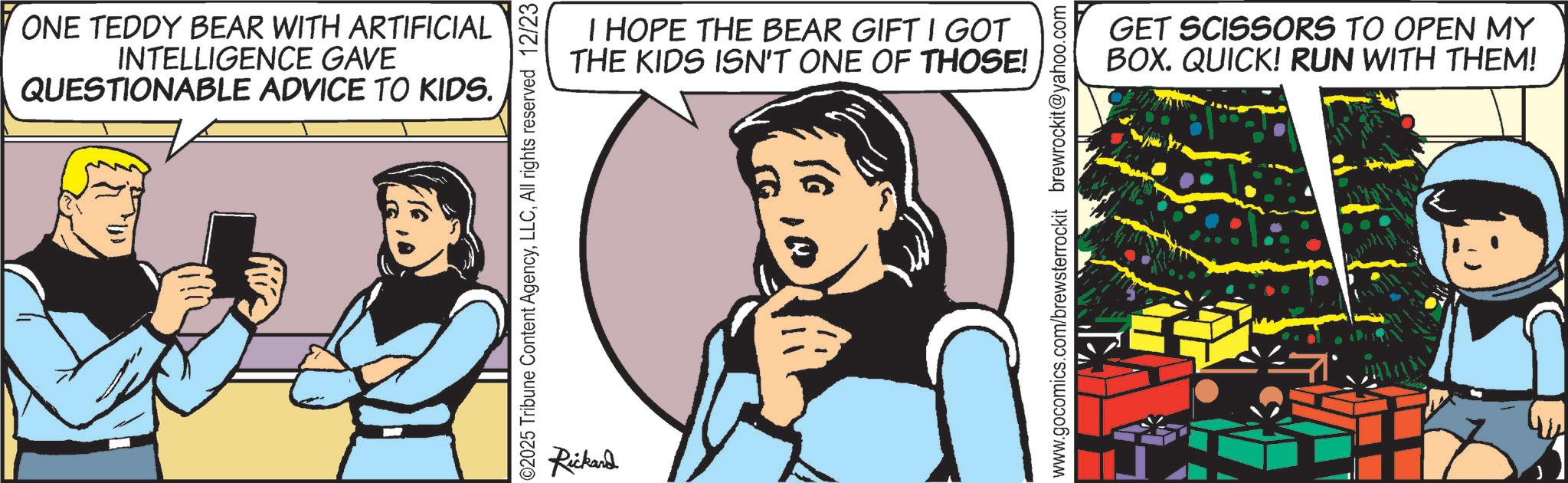 Animated cartoon OCR: ONE TEDDY BEAR WITH ARTIFICIAL INTELLIGENCE GAVE QUESTIONABLE ADVICE TO KIDS. ©2025 Tribune Content AgencyAll rights reserved 12/23 Rickard I HOPE THE BEAR GIFT I GOT THE KIDS ISN'T ONE OF THOSE! www.gocomics.com/brewsterrockit brewrockit@yahoo.com GET SCISSORS TO OPEN MY BOX. QUICK! RUN WITH THEM! ONE TEDDY BEAR WITH ARTIFICIAL INTELLIGENCE GAVE QUESTIONABLE ADVICE TO KIDS . © 2025 Tribune Content AgencyAll rights reserved 12/23 Rickard I HOPE THE BEAR GIFT I GOT THE KIDS ISN'T ONE OF THOSE ! www.gocomics.com/brewsterrockit brewrockit@yahoo.com GET SCISSORS TO OPEN MY BOX . QUICK ! RUN WITH THEM !