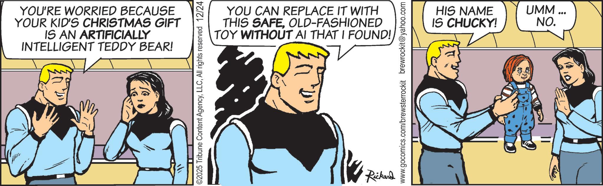 Animation OCR: YOU'RE WORRIED BECAUSE YOUR KID'S CHRISTMAS GIFT IS AN ARTIFICIALLY INTELLIGENT TEDDY BEAR! YOU CAN REPLACE IT WITH THIS SAFEOLD-FASHIONED TOY WITHOUT AI THAT I FOUND! ©2025 Tribune Content AgencyAll rights reserved 12/24 Rickard www.gocomics.com/brewsterrockit brewrockit@yahoo.com HIS NAME UMM... IS CHUCKY! NO. YOU'RE WORRIED BECAUSE YOUR KID'S CHRISTMAS GIFT IS AN ARTIFICIALLY INTELLIGENT TEDDY BEAR ! YOU CAN REPLACE IT WITH THIS SAFEOLD - FASHIONED TOY WITHOUT AI THAT I FOUND ! © 2025 Tribune Content AgencyAll rights reserved 12/24 Rickard www.gocomics.com/brewsterrockit brewrockit@yahoo.com HIS NAME UMM ... IS CHUCKY ! NO .