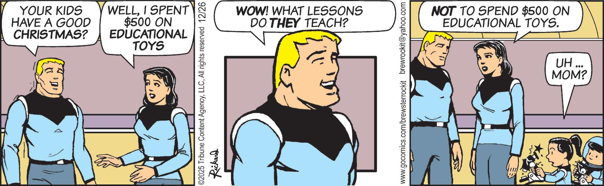 Animated cartoon OCR: YOUR KIDS HAVE A GOOD CHRISTMAS? WELLI SPENT $500 ON EDUCATIONAL TOYS ©2025 Tribune Content AgencyAll rights reserved 12/26 Rickand WOW! WHAT LESSONS DO THEY TEACH? NOT TO SPEND $500 ON EDUCATIONAL TOYS. UH... www.gocomics.com/brewsterrockit brewrockit@yahoo.com MOM? YOUR KIDS HAVE A GOOD CHRISTMAS ? WELLI SPENT $ 500 ON EDUCATIONAL TOYS © 2025 Tribune Content AgencyAll rights reserved 12/26 Rickand WOW ! WHAT LESSONS DO THEY TEACH ? NOT TO SPEND $ 500 ON EDUCATIONAL TOYS . UH ... www.gocomics.com/brewsterrockit brewrockit@yahoo.com MOM ?