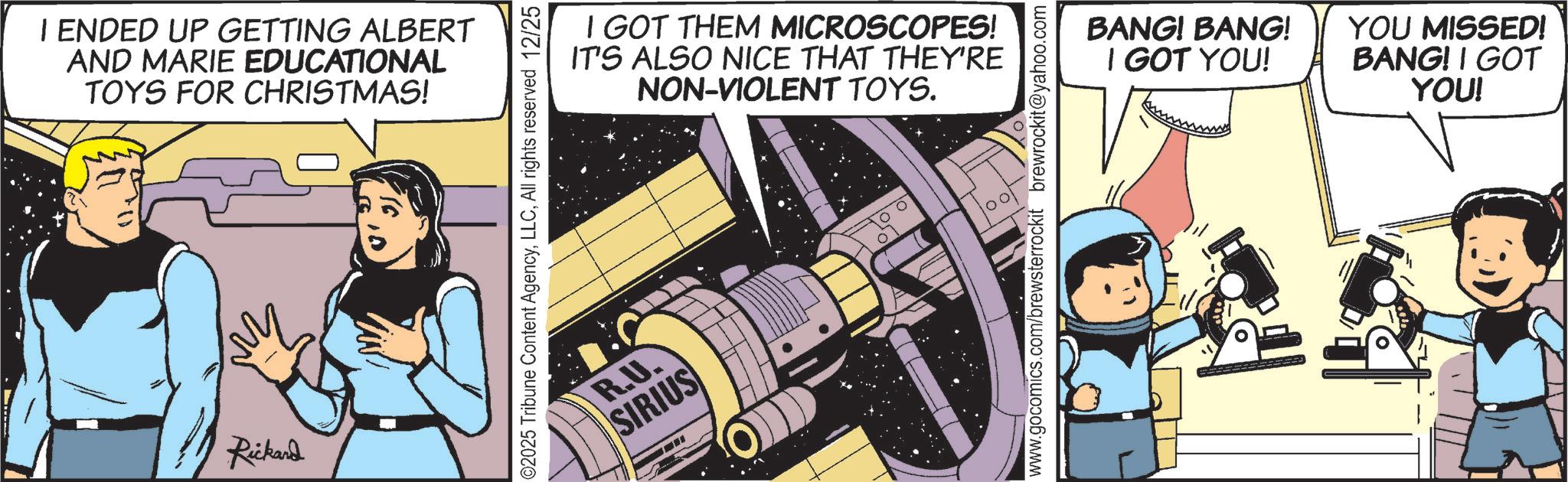 Animated cartoon OCR: I ENDED UP GETTING ALBERT AND MARIE EDUCATIONAL TOYS FOR CHRISTMAS! Rickard 02025 Tribune Content AgencyAll rights reserved 12/25 R.U. SIRIUS I GOT THEM MICROSCOPES! IT'S ALSO NICE THAT THEY'RE NON-VIOLENT TOYS. www.gocomics.com/brewsterrockit brewrockit@yahoo.com BANG! BANG! I GOT YOU! YOU MISSED! BANG! I GOT YOU! I ENDED UP GETTING ALBERT AND MARIE EDUCATIONAL TOYS FOR CHRISTMAS ! Rickard 02025 Tribune Content AgencyAll rights reserved 12/25 R.U. SIRIUS I GOT THEM MICROSCOPES ! IT'S ALSO NICE THAT THEY'RE NON - VIOLENT TOYS . www.gocomics.com/brewsterrockit brewrockit@yahoo.com BANG ! BANG ! I GOT YOU ! YOU MISSED ! BANG ! I GOT YOU !