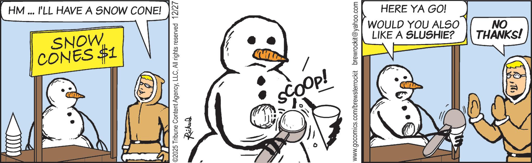 Photo caption OCR: HM... I'LL HAVE A SNOW CONE! SNOW CONES $1 ©2025 Tribune Content AgencyAll rights reserved 12/27 Rickard SCOOP! HERE YA GO! WOULD YOU ALSO LIKE A SLUSHIE? NO THANKS! HM ... I'LL HAVE A SNOW CONE ! SNOW CONES $ 1 © 2025 Tribune Content AgencyAll rights reserved 12/27 Rickard SCOOP ! HERE YA GO ! WOULD YOU ALSO LIKE A SLUSHIE ? NO THANKS !