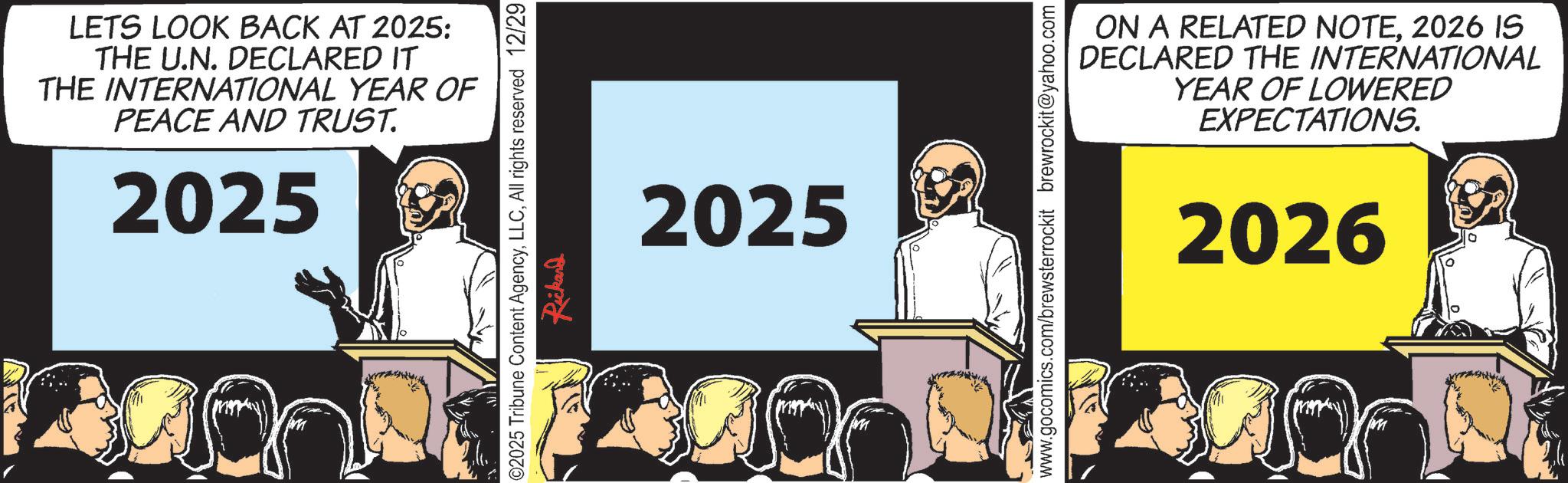 OCR: LETS LOOK BACK AT 2025: THE U.N. DECLARED IT THE INTERNATIONAL YEAR OF PEACE AND TRUST. 2025 02025 Tribune Content AgencyAll rights reserved 12/29 Rickard 2025 ON A RELATED NOTE2026 IS DECLARED THE INTERNATIONAL YEAR OF LOWERED EXPECTATIONS. www.gocomics.com/brewsterrockit brewrockit@yahoo.com 2026 LETS LOOK BACK AT 2025 : THE U.N. DECLARED IT THE INTERNATIONAL YEAR OF PEACE AND TRUST . 2025 02025 Tribune Content AgencyAll rights reserved 12/29 Rickard 2025 ON A RELATED NOTE2026 IS DECLARED THE INTERNATIONAL YEAR OF LOWERED EXPECTATIONS . www.gocomics.com/brewsterrockit brewrockit@yahoo.com 2026
