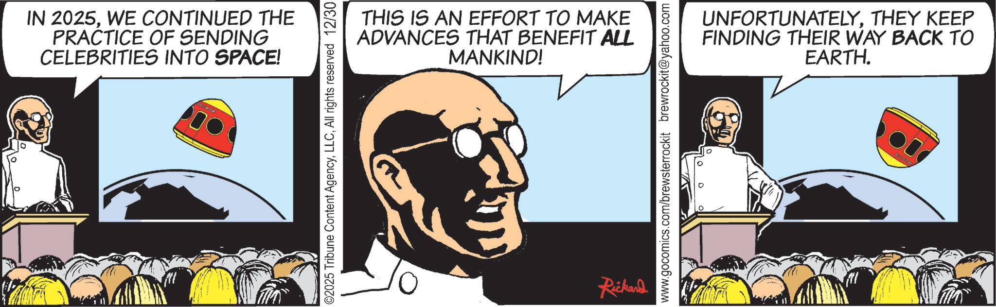 Hearing OCR: IN 2025WE CONTINUED THE PRACTICE OF SENDING CELEBRITIES INTO SPACE! THIS IS AN EFFORT TO MAKE ADVANCES THAT BENEFIT ALL MANKIND! 2025 Tribune Content AgencyAll rights reserved 12/30 Rickand www.gocomics.com/brewsterrockit brewrockit@yahoo.com UNFORTUNATELYTHEY KEEP FINDING THEIR WAY BACK TO EARTH. IN 2025WE CONTINUED THE PRACTICE OF SENDING CELEBRITIES INTO SPACE ! THIS IS AN EFFORT TO MAKE ADVANCES THAT BENEFIT ALL MANKIND ! 2025 Tribune Content AgencyAll rights reserved 12/30 Rickand www.gocomics.com/brewsterrockit brewrockit@yahoo.com UNFORTUNATELYTHEY KEEP FINDING THEIR WAY BACK TO EARTH .