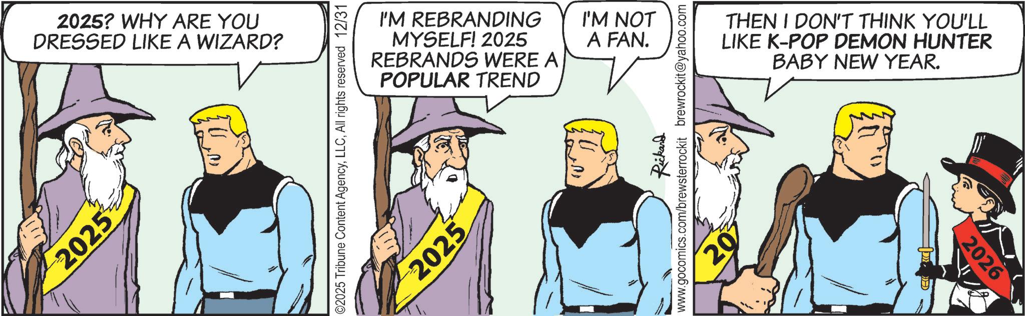 Graphics OCR: 2025 2025? WHY ARE YOU DRESSED LIKE A WIZARD? I'M REBRANDING MYSELF! 2025 REBRANDS WERE A POPULAR TREND 02025 Tribune Content AgencyAll rights reserved 12/31 2025 I'M NOT A FAN. Rickard www.gocomics.com/brewsterrockit brewrockit@yahoo.com 20 THEN I DON'T THINK YOU'LL LIKE K-POP DEMON HUNTER BABY NEW YEAR. 2026 2025 2025 ? WHY ARE YOU DRESSED LIKE A WIZARD ? I'M REBRANDING MYSELF ! 2025 REBRANDS WERE A POPULAR TREND 02025 Tribune Content AgencyAll rights reserved 12/31 2025 I'M NOT A FAN . Rickard www.gocomics.com/brewsterrockit brewrockit@yahoo.com 20 THEN I DON'T THINK YOU'LL LIKE K - POP DEMON HUNTER BABY NEW YEAR . 2026