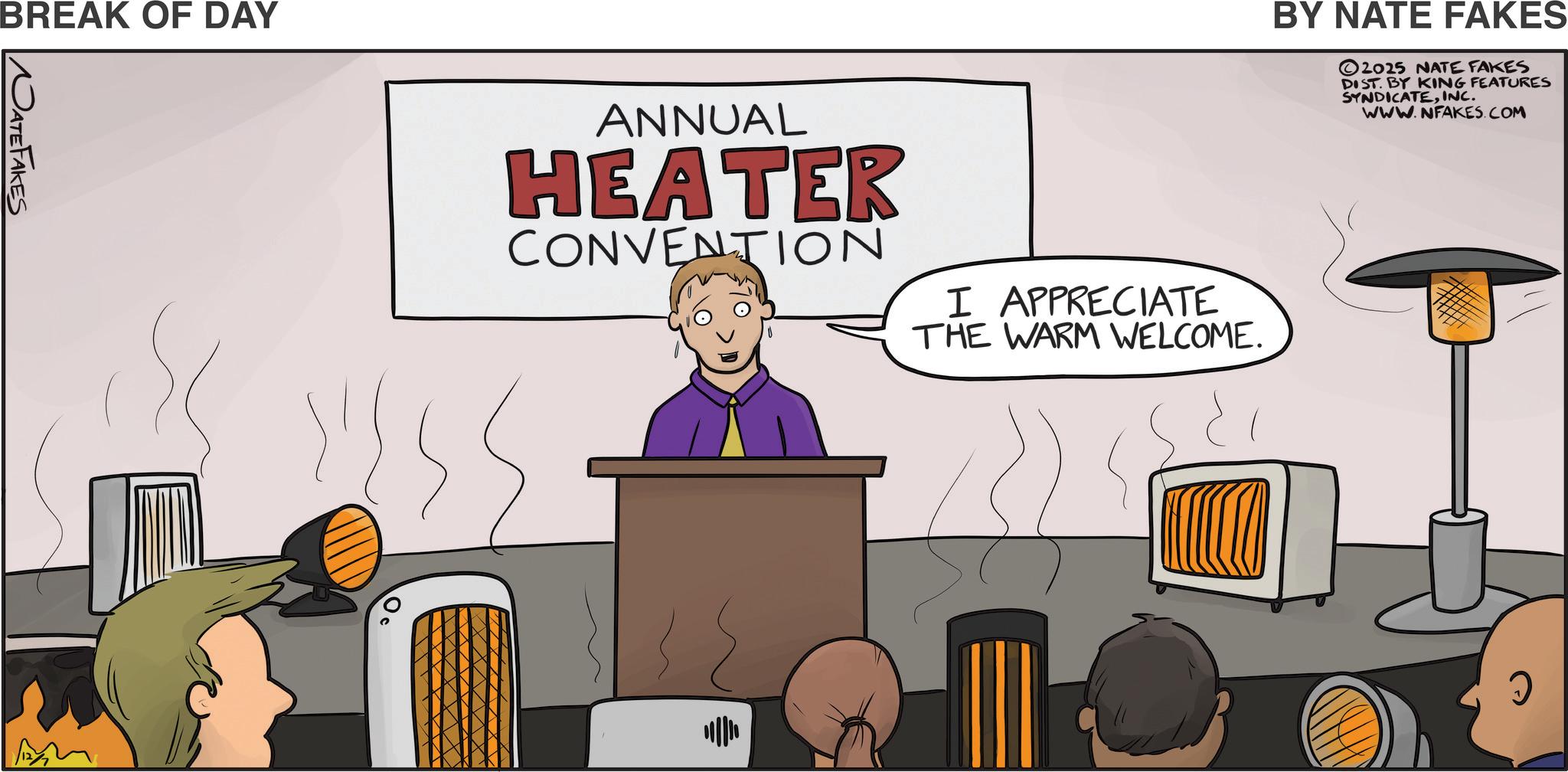 Speech OCR: BREAK OF DAY NATEFAKES ANNUAL HEATER CONVENTION I APPRECIATE THE WARM WELCOME. BY NATE FAKES 2025 NATE FAKES DIST. BY KING FEATURES SYNDICATEINC. WWW.NFAKES.COM ? BREAK OF DAY NATEFAKES ANNUAL HEATER CONVENTION I APPRECIATE THE WARM WELCOME . BY NATE FAKES 2025 NATE FAKES DIST . BY KING FEATURES SYNDICATEINC . WWW.NFAKES.COM ?