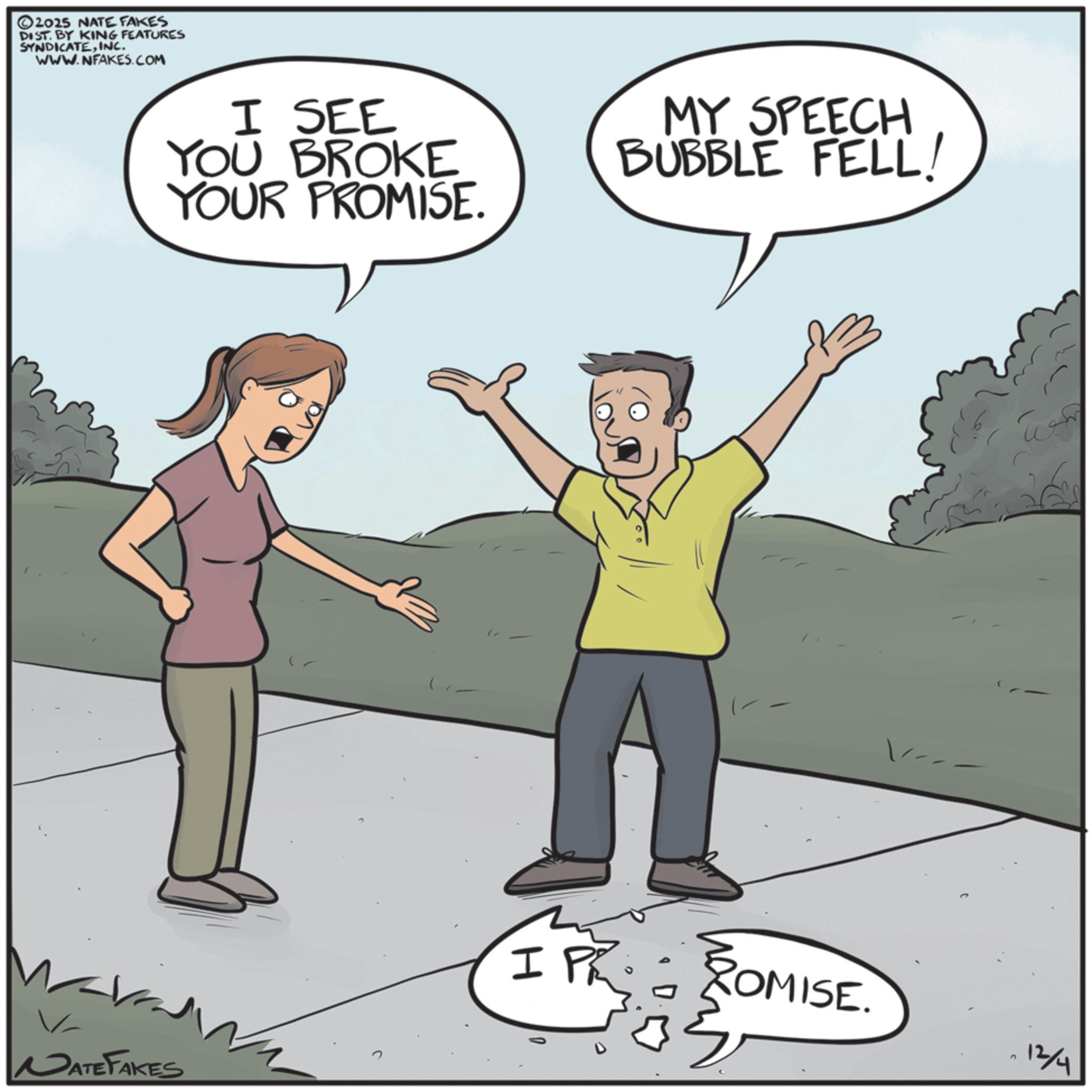 Animated cartoon OCR: ©2025 NATE FAKES DIST. BY KING FEATURES SYNDICATEINC. WWW.NFAKES.COM I SEE YOU BROKE YOUR PROMISE. MY SPEECH BUBBLE FELL! NATE FAKES IP ROMISE. ? 12/4 © 2025 NATE FAKES DIST . BY KING FEATURES SYNDICATEINC . WWW.NFAKES.COM I SEE YOU BROKE YOUR PROMISE . MY SPEECH BUBBLE FELL ! NATE FAKES IP ROMISE . ? 12/4
