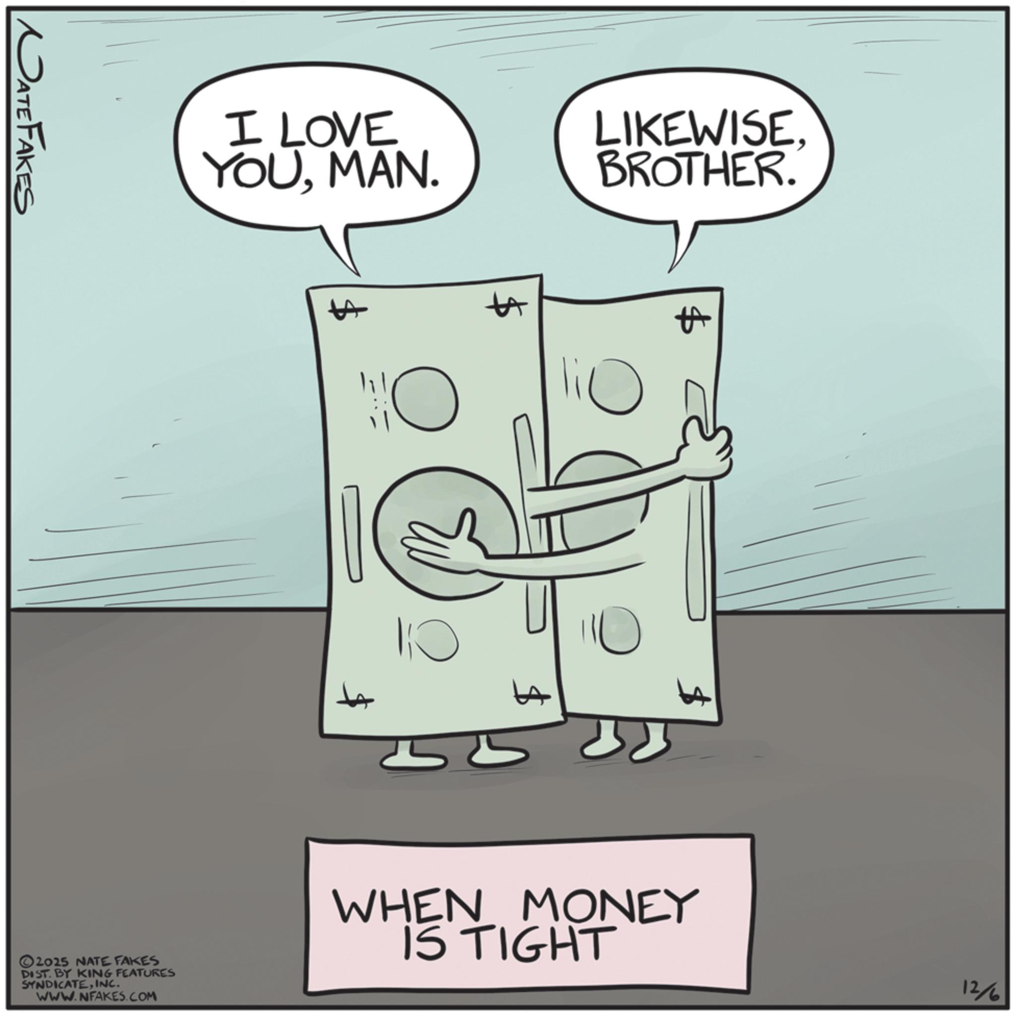 Fiction OCR: MATE FAKES I LOVE YOUMAN. LIKEWISE. BROTHER. A 2025 NATE FAKES DIST. BY KING FEATURES SYNDICATEINC. WWW.NFAKES.COM $ A 10 WHEN MONEY IS TIGHT 12/6 MATE FAKES I LOVE YOUMAN . LIKEWISE . BROTHER . A 2025 NATE FAKES DIST . BY KING FEATURES SYNDICATEINC . WWW.NFAKES.COM $ A 10 WHEN MONEY IS TIGHT 12/6