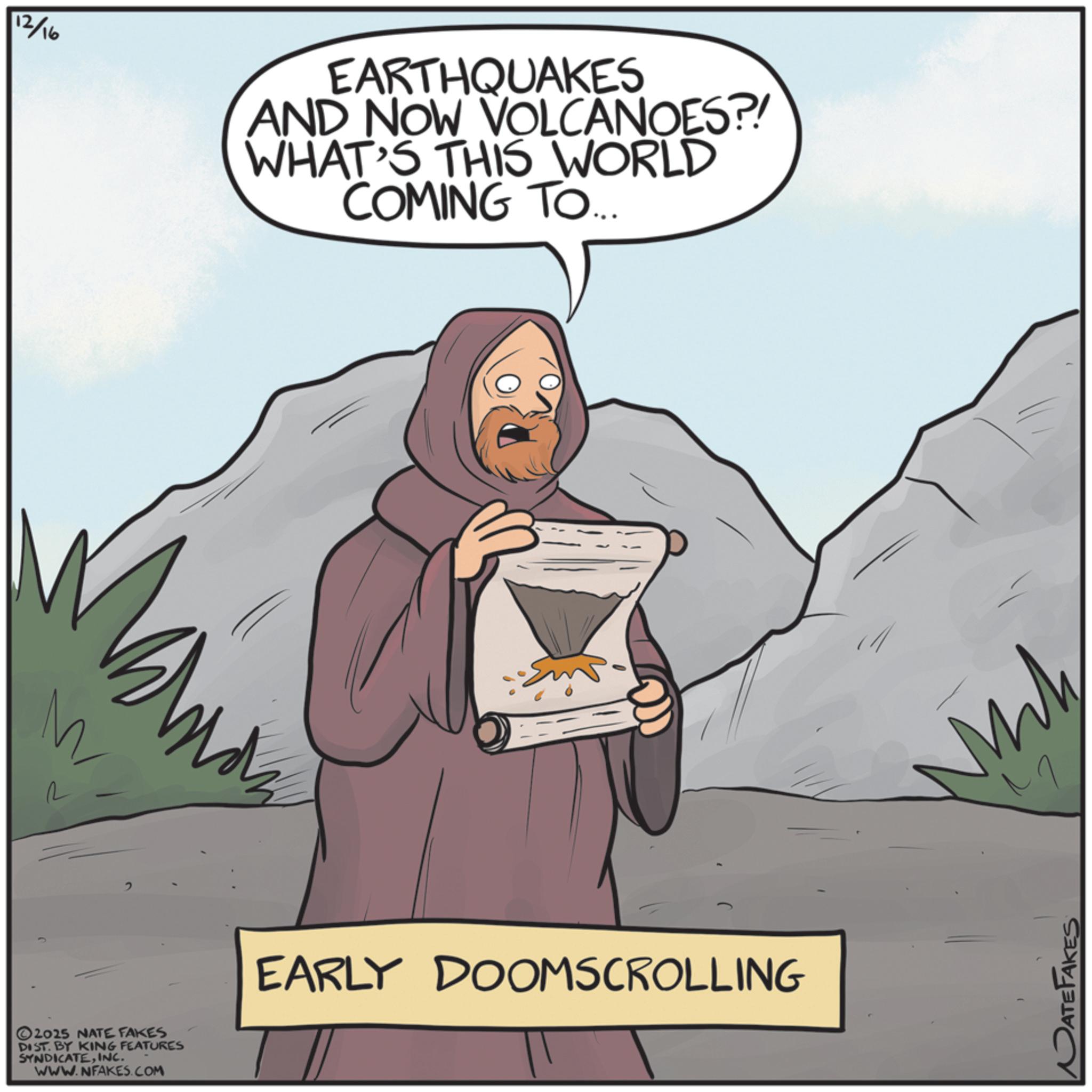 Animated cartoon OCR: R 2 2025 NATE FAKES DIST. BY KING FEATURES SYNDICATEINC. WWW.NFAKES.COM 12/16 EARTHQUAKES AND NOW VOLCANOES?! WHAT'S THIS WORLD COMING TO... EARLY DOOMSCROLLING Mh DATEFAKES R 2 2025 NATE FAKES DIST . BY KING FEATURES SYNDICATEINC . WWW.NFAKES.COM 12/16 EARTHQUAKES AND NOW VOLCANOES ?! WHAT'S THIS WORLD COMING TO ... EARLY DOOMSCROLLING Mh DATEFAKES