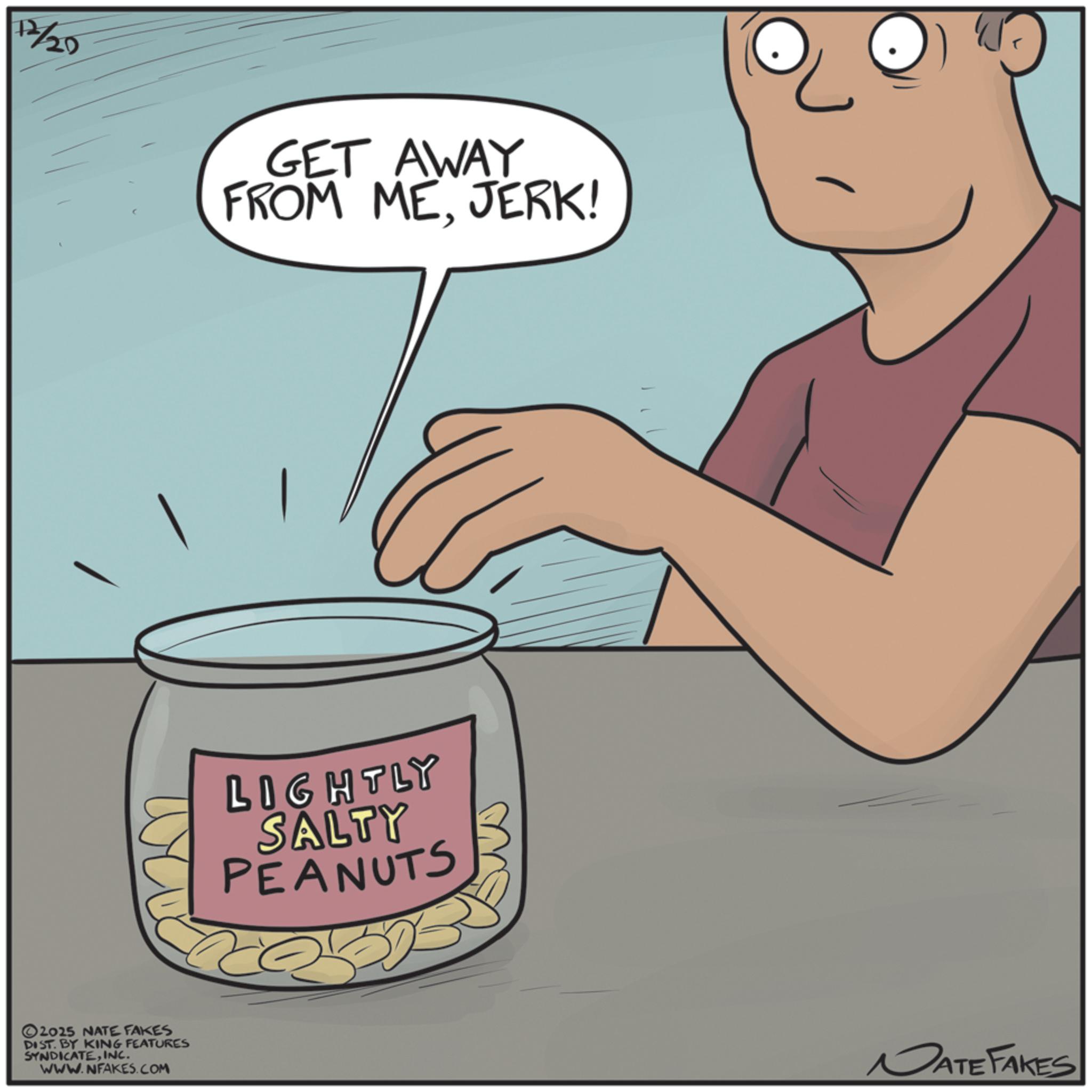 Animated cartoon OCR: 12/20 GET AWAY FROM MEJERK! 2025 NATE FAKES DIST. BY KING FEATURES SYNDICATEINC. WWW.NFAKES.COM LIGHTLY SALTY PEANUTS DATE FAKES 12/20 GET AWAY FROM MEJERK ! 2025 NATE FAKES DIST . BY KING FEATURES SYNDICATEINC . WWW.NFAKES.COM LIGHTLY SALTY PEANUTS DATE FAKES