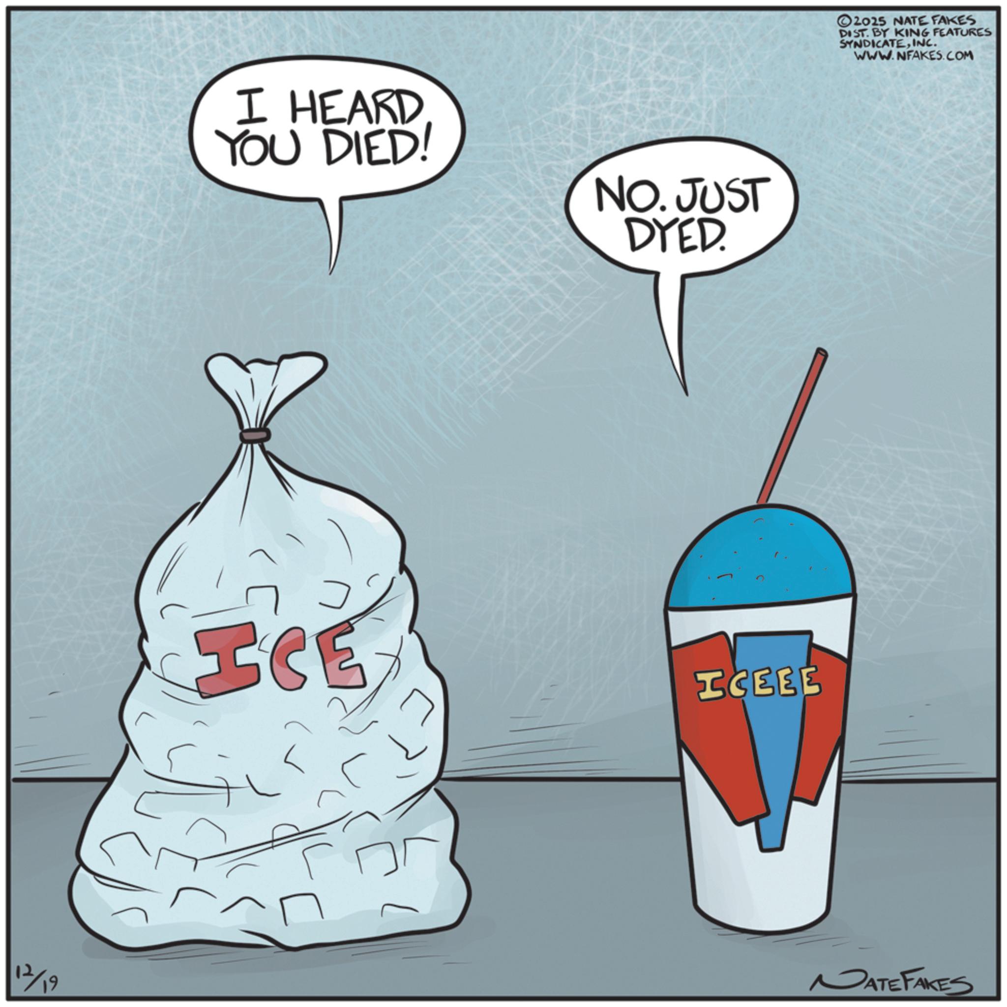 Ice cream OCR: 12/19 I HEARD YOU DIED! NO. JUST DYED. ICE ICEEE 2025 NATE FAKES DIST. BY KING FEATURES SYNDICATEINC. WWW.NFAKES.COM MATE FAKES 12/19 I HEARD YOU DIED ! NO . JUST DYED . ICE ICEEE 2025 NATE FAKES DIST . BY KING FEATURES SYNDICATEINC . WWW.NFAKES.COM MATE FAKES
