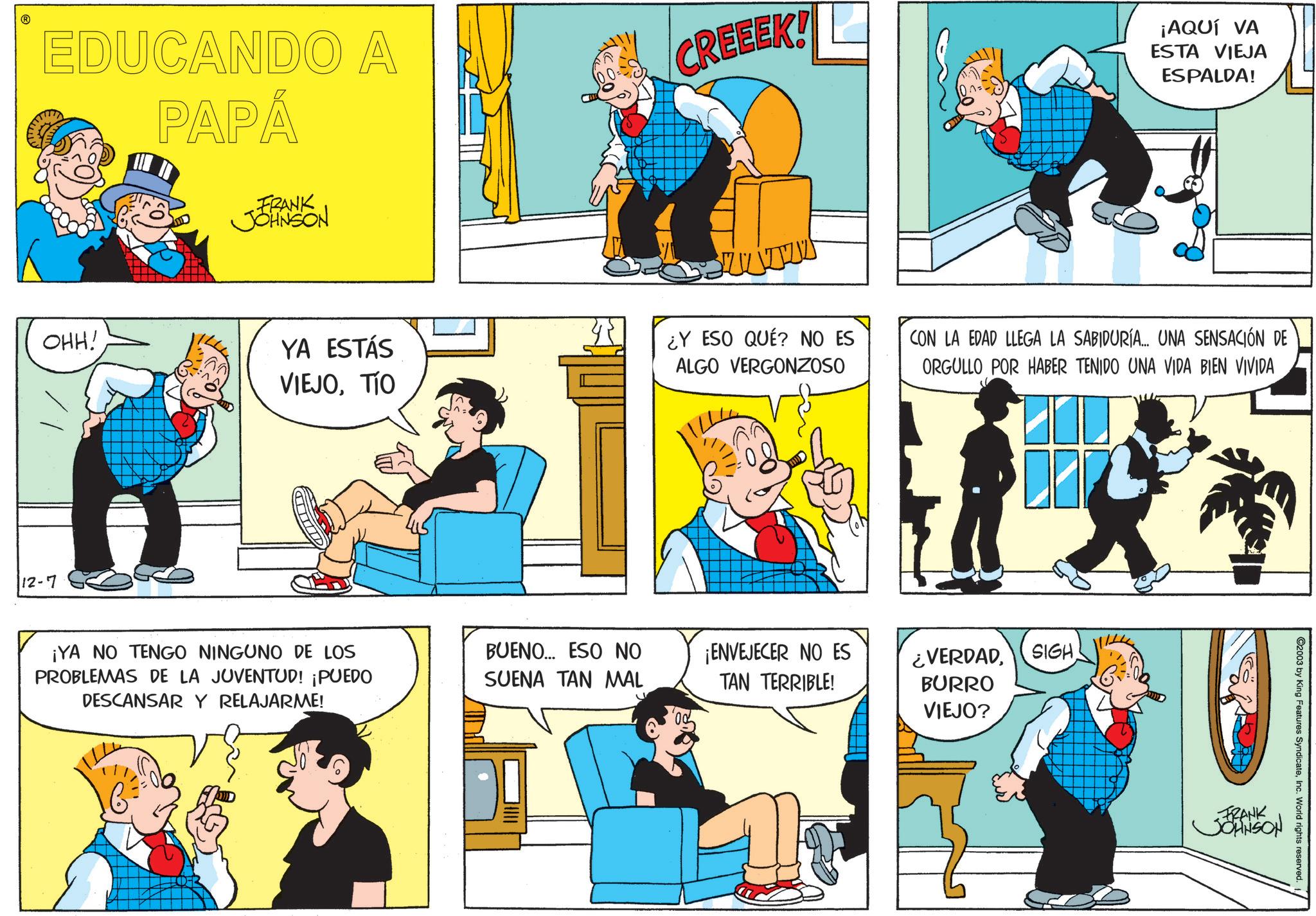 Publication OCR: EDUCANDO A PAPÁ CREEEK! ¡AQUÍ VA ESTA VIEJA ESPALDA! FRANK JJOHNSON OHH! YA ESTÁS VIEJOTÍO ¿Y ESO QUÉ? NO ES ALGO VERGONZOSO CON LA EDAD LLEGA LA SABIDURÍA... UNA SENSACIÓN DE ORGULLO POR HABER TENIDO UNA VIDA BIEN VIVIDA 12-7 ¡YA NO TENGO NINGUNO DE LOS BUENO... ESO NO PROBLEMAS DE LA JUVENTUD! ¡PUEDO DESCANSAR Y RELAJARME! SUENA TAN MAL ¡ENVEJECER NO ES TAN TERRIBLE! ¿VERDADBURRO VIEJO? SIGH 2003 by King Features SyndicateInc. World rights reserved. FRANK JOHNSON EDUCANDO A PAPÁ CREEEK ! ¡ AQUÍ VA ESTA VIEJA ESPALDA ! FRANK JJOHNSON OHH ! YA ESTÁS VIEJOTÍO ¿ Y ESO QUÉ ? NO ES ALGO VERGONZOSO CON LA EDAD LLEGA LA SABIDURÍA ... UNA SENSACIÓN DE ORGULLO POR HABER TENIDO UNA VIDA BIEN VIVIDA 12-7 ¡ YA NO TENGO NINGUNO DE LOS BUENO ... ESO NO PROBLEMAS DE LA JUVENTUD ! ¡ PUEDO DESCANSAR Y RELAJARME ! SUENA TAN MAL ¡ ENVEJECER NO ES TAN TERRIBLE ! ¿ VERDADBURRO VIEJO ? SIGH 2003 by King Features SyndicateInc. World rights reserved . FRANK JOHNSON