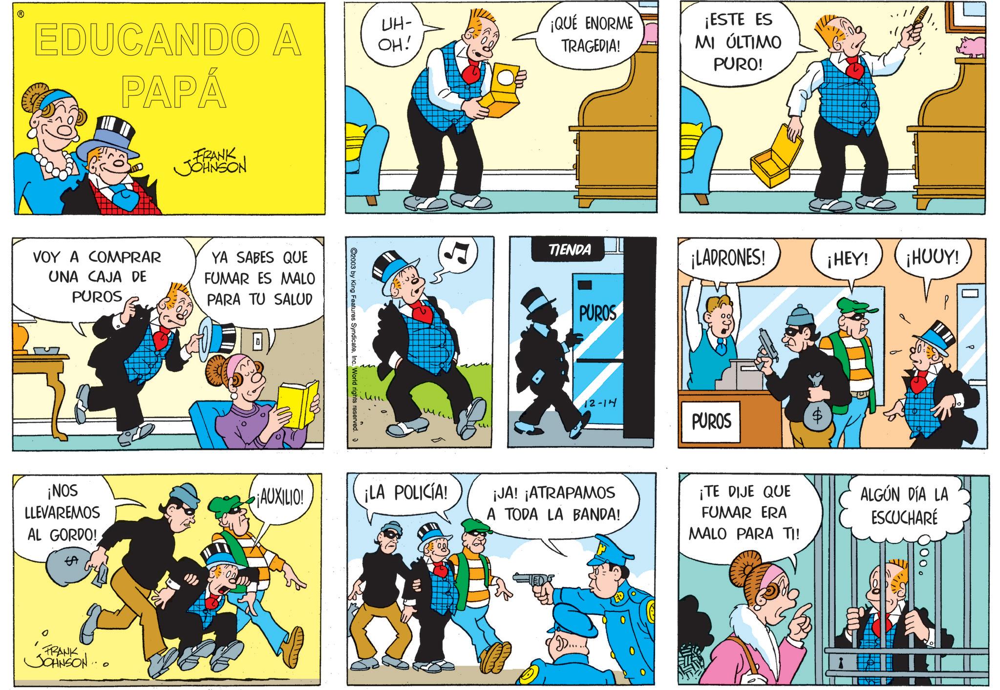 Animated cartoon OCR: EDUCANDO A PAPÁ FRANK JOHNSON VOY A COMPRAR UNA CAJA DE PUROS YA SABES QUE FUMAR ES MALO PARA TU SALUD ¡NOS LLEVAREMOS AL GORDO! EA FRANK JOHNSON... UH- OH! ¡QUE ENORME TRAGEDIA! C2003 by King Features SyndicateInc. World rights reserved ium 1 ¡AUXILIO! ¡LA POLICÍA! TIENDA ¡ESTE ES MI ÚLTIMO PURO! PUROS ¡LADRONES! 12-14 PUROS ¡HEY! ¡HUUY! ¡JA! ¡ATRAPAMOS A TODA LA BANDA! ¡TE DIJE QUE FUMAR ERA MALO PARA TI! ALGÚN DÍA LA ESCUCHARE EDUCANDO A PAPÁ FRANK JOHNSON VOY A COMPRAR UNA CAJA DE PUROS YA SABES QUE FUMAR ES MALO PARA TU SALUD ¡ NOS LLEVAREMOS AL GORDO ! EA FRANK JOHNSON ... UH- OH ! ¡ QUE ENORME TRAGEDIA ! C2003 by King Features SyndicateInc. World rights reserved ium 1 ¡ AUXILIO ! ¡ LA POLICÍA ! TIENDA ¡ ESTE ES MI ÚLTIMO PURO ! PUROS ¡ LADRONES ! 12-14 PUROS ¡ HEY ! ¡ HUUY ! ¡ JA ! ¡ ATRAPAMOS A TODA LA BANDA ! ¡ TE DIJE QUE FUMAR ERA MALO PARA TI ! ALGÚN DÍA LA ESCUCHARE