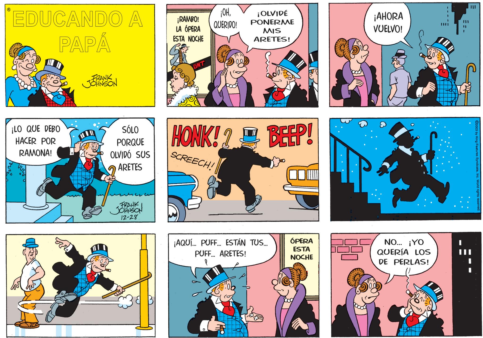 Comic book OCR: EDUCANDO A PAPÁ FRANK JOHNSON ¡OH¡RAMBO! LA ÓPERA ESTA NOCHE QUERIDO! GHT ¡OLVIDÉ PONERME MIS ARETES! ¡AHORA VUELVO! ¡LO QUE DEBO HACER POR RAMONA! SÓLO PORQUE OLVIDO SUS ARETES HONK!? BEEP! SCREECH! FRANK JOHNSON 12-28 w ¡AQUÍ... PUFF... ESTÁN TUS.... PUFF... ARETES! ÓPERA ESTA NOCHE NO... ¡YO QUERÍA LOS DE PERLAS! C2003 by King Features SyndicateInc. World rights EDUCANDO A PAPÁ FRANK JOHNSON ¡ OH¡ RAMBO ! LA ÓPERA ESTA NOCHE QUERIDO ! GHT ¡ OLVIDÉ PONERME MIS ARETES ! ¡ AHORA VUELVO ! ¡ LO QUE DEBO HACER POR RAMONA ! SÓLO PORQUE OLVIDO SUS ARETES HONK !? BEEP ! SCREECH ! FRANK JOHNSON 12-28 w ¡ AQUÍ ... PUFF ... ESTÁN TUS .... PUFF ... ARETES ! ÓPERA ESTA NOCHE NO ... ¡ YO QUERÍA LOS DE PERLAS ! C2003 by King Features SyndicateInc. World rights