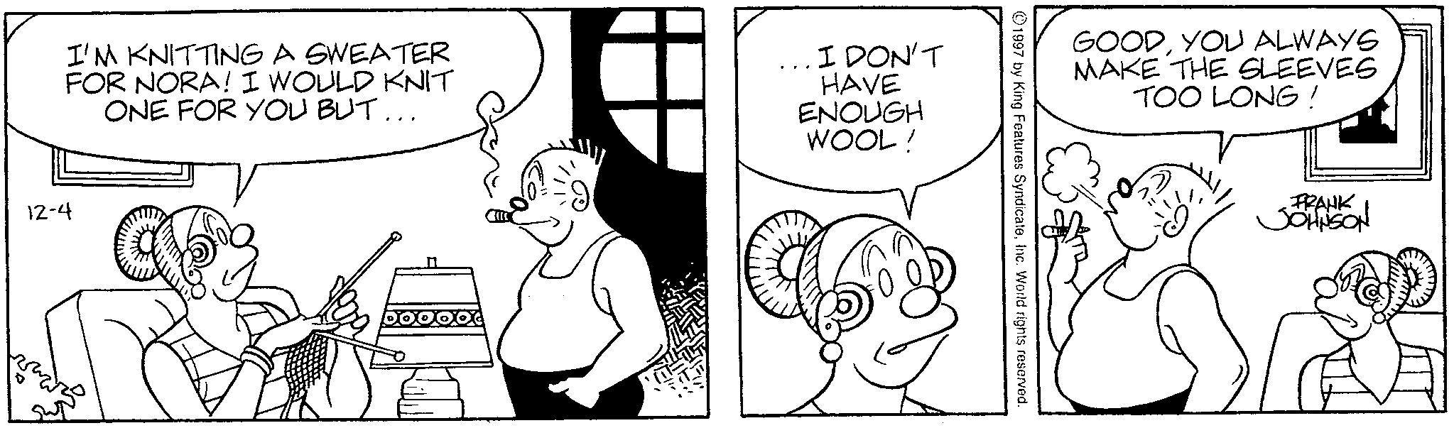 Animated cartoon OCR: I'M KNITTING A SWEATER FOR NORA! I WOULD KNIT ONE FOR YOU BUT... I DON'T HAVE ENOUGH WOOL! 12-4 GOODYOU ALWAYS MAKE THE SLEEVES TOO LONG! 1997 by King Features SyndicateInc. World rights reserved. FRANK JOHNSON I'M KNITTING A SWEATER FOR NORA ! I WOULD KNIT ONE FOR YOU BUT ... I DON'T HAVE ENOUGH WOOL ! 12-4 GOODYOU ALWAYS MAKE THE SLEEVES TOO LONG ! 1997 by King Features SyndicateInc. World rights reserved . FRANK JOHNSON